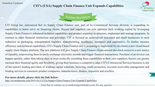 Solution Updates
IT Shades
Engage & Enable
CIT's (USA) Supply Chain Finance Unit Expands Capabilities
Feel free to contact us at marketing@itshades.com for any queries
34
Solution Description
CIT Group Inc. announced that its Supply Chain Finance unit, part of its Commercial Services division, is expanding its
capabilities to better serve its financing clients. Buyers and suppliers can now optimize their working capital by leveraging
Supply Chain Finance's enhanced technical capabilities and product expertise to structure, implement and manage programs. In
contrast to other financial institutions and providers, CIT is focused on underserved mid-sized and small businesses in such
industries as packaging, transportation logistics. manufacturing, healthcare, aerospace and automotive. To further increase
efficiency and technical capabilities, CIT's Supply Chain Finance unit is preparing to implement for its clients a new cloud-based
supply chain finance platform. The new platform will give Supply Chain Finance clients around-the-clock access to a new source
of liquidity, empowering them to easily exchange electronic records and trigger financial transactions. Purchase of an invoice can
happen quickly, rather than taking days or even weeks.By extending these capabilities to their own suppliers, buyers can greatly
increase their financial agility and flexibility, giving their business a competitive edge.CIT's Commercial Services business is one
of the nation's leading providers of working capital solutions, factoring, credit protection, accounts receivable management and
lending services to consumer product companies, manufacturers, dealers, importers and resellers.
For more details, please click the link below:
http://cit.mediaroom.com/2019-10-21-CITs-Supply-Chain-Finance-Unit-Expands-Capabilities
 