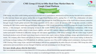 Solution Updates
IT Shades
Engage & Enable
CME Group (USA) to Offer Real-Time Market Data via
Google Cloud Platform
Feel free to contact us at marketing@itshades.com for any queries
35
Solution Description
CME Group, one of the world's leading and most diverse derivatives marketplaces, announced it will become the first derivatives marketplace
to offer real-time futures and options market data on Google Cloud Platform (GCP), starting Nov. 17, 2019. The collaboration will allow
market participants to access CME Group's valuable market data through the cloud from anywhere in the world with an internet connection
through Google Cloud's global network.CME Group customers will be able to access all real-time CME Group data currently available,
including all CME Globex market data and third-party data sources. CME Group's data platform on GCP leverages the Google Cloud Pub/Sub
Service, a fully-managed, real-time messaging service.As the world's leading and most diverse derivatives marketplace, CME Group
(www.cmegroup.com) enables clients to trade futures, options, cash and OTC markets, optimize portfolios, and analyze data – empowering
market participants worldwide to efficiently manage risk and capture opportunities. CME Group exchanges offer the widest range of global
benchmark products across all major asset classes based on interest rates, equity indexes, foreign exchange, energy, agricultural products and
metals. The company offers futures and options on futures trading through the CME Globex® platform, fixed income trading via BrokerTec
and foreign exchange trading on the EBS platform. In addition, it operates one of the world's leading central counterparty clearing providers,
CME Clearing. With a range of pre- and post-trade products and services underpinning the entire lifecycle of a trade, CME Group also offers
optimization and reconciliation services through TriOptima, and trade processing services through Traiana.
For more details, please click the link below:
https://www.cmegroup.com/media-room/press-releases/2019/10/14/cme_group_to_offerreal-timemarketdataviagooglecloudplatform.html
 
