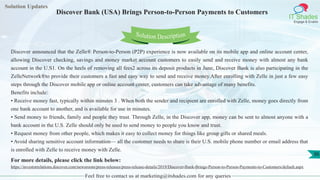 Solution Updates
IT Shades
Engage & Enable
Discover Bank (USA) Brings Person-to-Person Payments to Customers
Feel free to contact us at marketing@itshades.com for any queries
36
Solution Description
Discover announced that the Zelle® Person-to-Person (P2P) experience is now available on its mobile app and online account center,
allowing Discover checking, savings and money market account customers to easily send and receive money with almost any bank
account in the U.S1. On the heels of removing all fees2 across its deposit products in June, Discover Bank is also participating in the
ZelleNetwork®to provide their customers a fast and easy way to send and receive money.After enrolling with Zelle in just a few easy
steps through the Discover mobile app or online account center, customers can take advantage of many benefits.
Benefits include:
• Receive money fast, typically within minutes 3 . When both the sender and recipient are enrolled with Zelle, money goes directly from
one bank account to another, and is available for use in minutes.
• Send money to friends, family and people they trust. Through Zelle, in the Discover app, money can be sent to almost anyone with a
bank account in the U.S. Zelle should only be used to send money to people you know and trust.
• Request money from other people, which makes it easy to collect money for things like group gifts or shared meals.
• Avoid sharing sensitive account information— all the customer needs to share is their U.S. mobile phone number or email address that
is enrolled with Zelle to receive money with Zelle.
For more details, please click the link below:
https://investorrelations.discover.com/newsroom/press-releases/press-release-details/2019/Discover-Bank-Brings-Person-to-Person-Payments-to-Customers/default.aspx
 