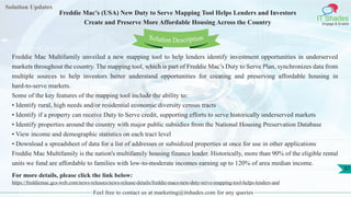 Solution Updates
IT Shades
Engage & Enable
Freddie Mac’s (USA) New Duty to Serve Mapping Tool Helps Lenders and Investors
Create and Preserve More Affordable Housing Across the Country
Feel free to contact us at marketing@itshades.com for any queries
37
Solution Description
Freddie Mac Multifamily unveiled a new mapping tool to help lenders identify investment opportunities in underserved
markets throughout the country. The mapping tool, which is part of Freddie Mac’s Duty to Serve Plan, synchronizes data from
multiple sources to help investors better understand opportunities for creating and preserving affordable housing in
hard-to-serve markets.
Some of the key features of the mapping tool include the ability to:
• Identify rural, high needs and/or residential economic diversity census tracts
• Identify if a property can receive Duty to Serve credit, supporting efforts to serve historically underserved markets
• Identify properties around the country with major public subsidies from the National Housing Preservation Database
• View income and demographic statistics on each tract level
• Download a spreadsheet of data for a list of addresses or subsidized properties at once for use in other applications
Freddie Mac Multifamily is the nation's multifamily housing finance leader. Historically, more than 90% of the eligible rental
units we fund are affordable to families with low-to-moderate incomes earning up to 120% of area median income.
For more details, please click the link below:
https://freddiemac.gcs-web.com/news-releases/news-release-details/freddie-macs-new-duty-serve-mapping-tool-helps-lenders-and
 