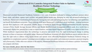Solution Updates
IT Shades
Engage & Enable
Mastercard (USA) Launches Integrated Product Suite to Optimize
Healthcare Partner Technology
Feel free to contact us at marketing@itshades.com for any queries
39
Solution Description
Mastercard unveiled Mastercard Healthcare Solutions, a new suite of products dedicated to helping healthcare partners detect
fraud, waste, and abuse, capture more revenue, and protect patient health data. Bringing its scale and advanced technology to
healthcare, Mastercard is transforming its business by moving beyond cards and reimagining how its technology and capabilities
can benefit the healthcare ecosystem. These solutions build upon Mastercard’s established role in healthcare – helping businesses
provide their employees with convenient, reliable access to healthcare funds through Mastercard-branded Flexible Spending
Account (FSA), Health Savings Account (HSA), and Health Reimbursement Arrangement (HRA) cards. In a world that is
increasingly digital-first, patients have come to expect seamless, real-time digital experiences in nearly every aspect of their lives.
While healthcare organizations have the technology to preserve and enrich lives, the rapid technological change is putting
pressure on them to keep pace and quickly adapt. Mastercard Healthcare Solutions will allow healthcare payers and providers to
have the right tools to address rising digital threats and operate more efficiently.Mastercard Healthcare Solutions brings its
capabilities to complement a partner’s existing system to address major pain points such as payment assurance, payment integrity,
and cybersecurity. Unlike other new entrants to the industry, Mastercard Healthcare Solutions will enhance a partners’businesses,
not compete with them.
For more details, please click the link below:
https://newsroom.mastercard.com/press-releases/mastercard-launches-integrated-product-suite-to-optimize-healthcare-partner-technology/
 