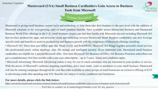 Solution Updates
IT Shades
Engage & Enable
Mastercard (USA) Small Business Cardholders Gain Access to Business
Tools from Microsoft
Feel free to contact us at marketing@itshades.com for any queries
40
Solution Description
Mastercard is giving small business owners tools and technology to help them take their business to the next level with the addition of
Microsoft solutions to its’ ever-growing suite of small business benefits. Now available across Mastercard Business and Mastercard
Business World Elite offerings in the U.S., small business owners can fuel their hustle with Microsoft services including Microsoft 365
best-in-class productivity apps, and powerful cloud and marketing services.Mastercard Small Business cardholders can now leverage
specific tools and benefits to assist in productivity and business growth with the integration of Microsoft offerings including:
• Microsoft 365: More than just Office apps like Word, Excel, and PowerPoint, Microsoft 365 brings together powerful cloud services
like professional email, online meetings, chat, file storage and intelligent security. At no additional cost, Mastercard small business
cardholders are eligible for a special Microsoft offer: first-time Microsoft 365 Business or Office 365 Business Premium subscribers can
get a complimentary first four months with a one-year subscription – up to 5 users. Terms and conditions apply.
• Microsoft Advertising: Microsoft Advertising makes it easy for you to reach customers who are interested in your product or service.
With the power of Microsoft’s audience targeting capabilities, drive more leads, visits or purchases to your small business. Mastercard
will also be running campaigns throughout the year that make available to select groups of small businesses an exclusive offering of $125
in advertising credit after spending only $10. Benefits are subject to terms, conditions and limitations.
For more details, please click the link below:
https://newsroom.mastercard.com/press-releases/mastercard-small-business-cardholders-gain-access-to-business-tools-from-microsoft/
 