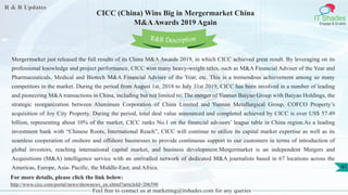R & R Updates
IT Shades
Engage & Enable
CICC (China) Wins Big in Mergermarket China
M&AAwards 2019 Again
Feel free to contact us at marketing@itshades.com for any queries
41
Mergermarket just released the full results of its China M&A Awards 2019, in which CICC achieved great result. By leveraging on its
professional knowledge and project performance, CICC won many heavy-weight titles, such as M&A Financial Adviser of the Year and
Pharmaceuticals, Medical and Biotech M&A Financial Adviser of the Year, etc. This is a tremendous achievement among so many
competitors in the market. During the period from August 1st, 2018 to July 31st 2019, CICC has been involved in a number of leading
and pioneering M&A transactions in China, including but not limited to: The merger of Yunnan Baiyao Group with Baiyao Holdings, the
strategic reorganization between Aluminum Corporation of China Limited and Yunnan Metallurgical Group, COFCO Property’s
acquisition of Joy City Property. During the period, total deal value announced and completed achieved by CICC is over US$ 57.49
billion, representing about 10% of the market, CICC ranks No.1 on the financial advisors’ league table in China region.As a leading
investment bank with “Chinese Roots, International Reach”, CICC will continue to utilize its capital market expertise as well as its
seamless cooperation of onshore and offshore businesses to provide continuous support to our customers in terms of introduction of
global investors, reaching international capital market, and business development.Mergermarket is an independent Mergers and
Acquisitions (M&A) intelligence service with an unrivalled network of dedicated M&A journalists based in 67 locations across the
Americas, Europe, Asia- Pacific, the Middle-East, and Africa.
For more details, please click the link below:
http://www.cicc.com/portal/news/shownews_en.xhtml?articleId=206590
R&R Description
 
