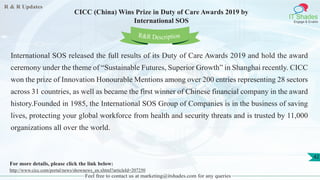 R & R Updates
IT Shades
Engage & Enable
CICC (China) Wins Prize in Duty of Care Awards 2019 by
International SOS
Feel free to contact us at marketing@itshades.com for any queries
42
International SOS released the full results of its Duty of Care Awards 2019 and hold the award
ceremony under the theme of “Sustainable Futures, Superior Growth” in Shanghai recently. CICC
won the prize of Innovation Honourable Mentions among over 200 entries representing 28 sectors
across 31 countries, as well as became the first winner of Chinese financial company in the award
history.Founded in 1985, the International SOS Group of Companies is in the business of saving
lives, protecting your global workforce from health and security threats and is trusted by 11,000
organizations all over the world.
For more details, please click the link below:
http://www.cicc.com/portal/news/shownews_en.xhtml?articleId=207250
R&R Description
 