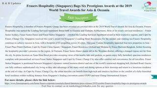 R & R Updates
IT Shades
Engage & Enable
Frasers Hospitality (Singapore) Bags Six Prestigious Awards at the 2019
World Travel Awards for Asia & Oceania
Feel free to contact us at marketing@itshades.com for any queries
43
Frasers Hospitality, a member of Frasers Property Group, has been awarded six coveted titles at the 2019 World Travel Awards for Asia & Oceania. Frasers
Hospitality was named the Leading Serviced Apartment Brand both in Oceania and Vietnam. Furthermore, three of its luxury serviced residences – Fraser
Suites Sydney, Fraser Suites Hanoi and Fraser Suites Singapore – clinched the Leading Serviced Apartment award in their respective regions, and Capri by
Fraser, Changi City, Singapore received this year’s award for Singapore’s Leading Hotel Residences for the second year running too.Frasers Hospitality
continues to achieve success in Asia, with a footprint of 43 properties across 26 cities. This year, Frasers Hospitality launched four new properties in Asia –
Fraser Place Puteri Harbour, Capri by Fraser China Square / Singapore, Fraser Residence Orchard and Modena by Fraser Buriram Bangkok, further boosting
the hospitality provider’s presence in the region. In Vietnam, Fraser Suites Hanoi stands tall in the Westlake district, offering a tranquil repose not far from
the city. Its prime location on Xuan Dieu Street provides sweeping views of the nearby lake and gardens, as guests enjoy fully furnished, spacious residences
complete with personalised services.Fraser Suites Singapore and Capri by Fraser, Changi City also offer comfort and convenience for all travellers. Fraser
Suites Singapore is positioned between Singapore’s dynamic central business district and one of the world’s renowned shopping belt, Orchard Road. Guests
can fully embrace sophisticated city living as they take advantage of the many retail and dining options at their doorstep and return to a luxurious residence
at the end of a day. At Capri by Fraser, Changi City, the urban traveller can benefit from high-tech and intuitive facilities in the comfort of a fully-furnished
hotel residence within walking distance from Singapore’s leading convention centre EXPO and near Changi International Airport.
For more details, please click the link below:
https://www.frasersproperty.com/home/frasers-corporate/essentials/shared/dataitems/press-releases/2019/october/frasers-hospitality-bags-six-prestigious-awards
R&R Description
 