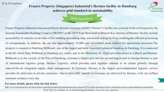 R & R Updates
IT Shades
Engage & Enable
Frasers Property (Singapore) Industrial’s Hermes facility in Hamburg
achieves gold standard in sustainability
Feel free to contact us at marketing@itshades.com for any queries
44
Frasers Property Industrial announced that its Hermes Germany GmbH (“Hermes”) facility has received Gold certification by the
German Sustainable Building Council (“DGNB”) at the 2019 Expo Real held in Munich.Key features of Hermes’ facility include
accessibility to vehicles on all sides of the building and cutting-edge automated sorting facilities enabling the efficient processing
of consignments. In addition, the site has approximately 32,000 sqm of external areas utilised for operational processes.The
property is situated in Hamburg Billbrook, one of the largest and most important industrial locations in Hamburg. It is connected
to the B5 which links Billbrook to Hamburg city centre, and to the Motorway A1 which provides access to Lübeck and Bremen.
Billbrook is in the vicinity of the Port of Hamburg, Germany’s largest port and the second largest port in Europe.Hermes is part
of international logistics group, Hermes Logistics, which provides total logistics solution to its clients globally through
state-of-the-art integrated supply chain management. In Germany, Hermes is the largest post-independent logistics service
provider for deliveries to private customers. One in three B2C parcels in Germany are delivered by Hermes, with one million
customer contacts every day.
For more details, please click the link below:
https://www.frasersproperty.com/home/frasers-corporate/essentials/shared/dataitems/press-releases/2019/october/fpi-hermes-facility-in-hamburg-achieves-gold-standard-in-sustainability
R&R Description
 