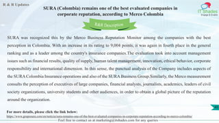 R & R Updates
IT Shades
Engage & Enable
SURA (Colombia) remains one of the best evaluated companies in
corporate reputation, according to Merco Colombia
Feel free to contact us at marketing@itshades.com for any queries
45
SURA was recognized this by the Merco Business Reputation Monitor among the companies with the best
perception in Colombia. With an increase in its rating to 9,004 points, it was again in fourth place in the general
ranking and as a leader among the country's insurance companies.The evaluation took into account management
issues such as financial results, quality of supply, human talent management, innovation, ethical behavior, corporate
responsibility and international dimension. In this sense, the punctual analysis of the Company includes aspects of
the SURA Colombia Insurance operations and also of the SURA Business Group.Similarly, the Merco measurement
consults the perception of executives of large companies, financial analysts, journalists, academics, leaders of civil
society organizations, university students and other audiences, in order to obtain a global picture of the reputation
around the organization.
For more details, please click the link below:
https://www.gruposura.com/en/noticia/sura-remains-one-of-the-best-evaluated-companies-in-corporate-reputation-according-to-merco-colombia/
R&R Description
 