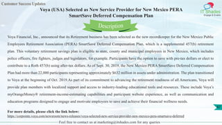 Customer Success Updates
IT Shades
Engage & Enable
Voya (USA) Selected as New Service Provider for New Mexico PERA
SmartSave Deferred Compensation Plan
Feel free to contact us at marketing@itshades.com for any queries
47
Voya Financial, Inc., announced that its Retirement business has been selected as the new recordkeeper for the New Mexico Public
Employees Retirement Association (PERA) SmartSave Deferred Compensation Plan, which is a supplemental 457(b) retirement
plan. This voluntary retirement savings plan is eligible to state, county and municipal employees in New Mexico, which includes
police officers, fire fighters, judges and legislators, for example. Participants have the option to save with pre-tax dollars or elect to
contribute to a Roth 457(b) using after-tax dollars. As of Sept. 30, 2019, the New Mexico PERA SmartSave Deferred Compensation
Plan had more than 22,000 participants representing approximately $632 million in assets under administration. The plan transitioned
to Voya at the beginning of Oct. 2019.As part of its commitment to advancing the retirement readiness of all Americans, Voya will
provide plan members with localized support and access to industry-leading educational tools and resources. These include Voya’s
myOrangeMoney® retirement-income-estimating capabilities and participant website experience, as well as communication and
education programs designed to engage and motivate employees to save and achieve their financial wellness needs.
For more details, please click the link below:
https://corporate.voya.com/newsroom/news-releases/voya-selected-new-service-provider-new-mexico-pera-smartsave-deferred
Description
 