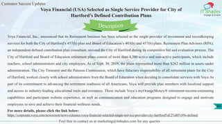 Customer Success Updates
IT Shades
Engage & Enable
Voya Financial (USA) Selected as Single Service Provider for City of
Hartford’s Defined Contribution Plans
Feel free to contact us at marketing@itshades.com for any queries
49
Voya Financial, Inc., announced that its Retirement business has been selected as the single provider of investment and recordkeeping
services for both the City of Hartford’s 457(b) plan and Board of Education’s 403(b) and 457(b) plans. Retirement Plan Advisors (RPA),
an independent defined contribution plan consultant, assisted the City of Hartford during its competitive bid and evaluation process. The
City of Hartford and Board of Education retirement plans consist of more than 4,300 active and non-active participants, which include
teachers, school administrators and city employees. As of Sept. 30, 2019, the plans represented more than $262 million in assets under
administration. The City Treasurer and the Pension Commission, which have fiduciary responsibility of all retirement plans for the City
of Hartford, worked closely with school administrators from the Board of Education when deciding to consolidate services with Voya.As
part of its commitment to advancing the retirement readiness of all Americans, Voya will provide plan members with localized support
and access to industry-leading educational tools and resources. These include Voya’s myOrangeMoney® retirement-income-estimating
capabilities and participant website experience, as well as communication and education programs designed to engage and motivate
employees to save and achieve their financial wellness needs.
For more details, please click the link below:
https://corporate.voya.com/newsroom/news-releases/voya-financial-selected-single-service-provider-city-hartford%E2%80%99s-defined
Description
 