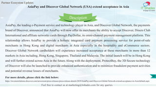 Partner Ecosystem Updates
IT Shades
Engage & Enable
AsiaPay and Discover Global Network (USA) extend acceptance in Asia
Feel free to contact us at marketing@itshades.com for any queries
50
AsiaPay, the leading e-Payment service and technology player in Asia, and Discover Global Network, the payments
brand of Discover, announced that AsiaPay will now offer its merchants the ability to accept Discover, Diners Club
International and affiliate networks cards through PayDollar, its omni-channel payment management platform. This
relationship allows AsiaPay to provide a holistic integrated card payment processing service for point-of-sale
merchants in Hong Kong and digital merchants in Asia especially in the hospitality and eCommerce sectors.
Discover Global Network cardholders will experience increased acceptance at these merchants in more than 12
markets in Asia including, Hong Kong, Singapore, Thailand and Malaysia. The initial launch will be in Hong Kong
and will further extend across Asia in the future.Along with the deployment, ProtectBuy, the 3D Secure technology
of Discover will also be launched to provide enhanced authentication and to minimize fraudulent payment activities
and potential revenue losses of merchants.
For more details, please click the link below:
https://investorrelations.discover.com/newsroom/press-releases/press-release-details/2019/AsiaPay-and-Discover-Global-Network-extend-acceptance-in-Asia/default.aspx
Description
 