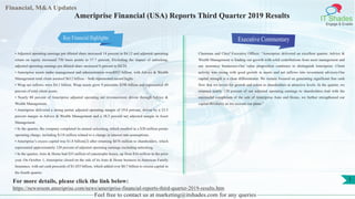 Financial, M&A Updates
IT Shades
Engage & Enable
Ameriprise Financial (USA) Reports Third Quarter 2019 Results
• Adjusted operating earnings per diluted share increased 14 percent to $4.12 and adjusted operating
return on equity increased 730 basis points to 37.7 percent. Excluding the impact of unlocking,
adjusted operating earnings per diluted share increased 8 percent to $4.24.
• Ameriprise assets under management and administration were$921 billion, with Advice & Wealth
Management total client assetsof $612 billion – both represented record highs.
• Wrap net inflows were $4.1 billion. Wrap assets grew 9 percentto $298 billion and represented 49
percent of total client assets.
• Nearly 80 percent of Ameriprise adjusted operating net revenueswere driven through Advice &
Wealth Management.
• Ameriprise delivered a strong pretax adjusted operating margin of 19.8 percent, driven by a 23.5
percent margin in Advice & Wealth Management and a 38.3 percent net adjusted margin in Asset
Management.
• In the quarter, the company completed its annual unlocking, which resulted in a $20 million pretax
operating charge, including $118 million related to a change in interest rate assumptions.
• Ameriprise’s excess capital was $1.8 billion(2) after returning $676 million to shareholders, which
represented approximately 120 percent of adjusted operating earnings excluding unlocking.
• In the quarter, Auto & Home had $33 million of catastrophe losses, up from $16 million in the prior
year. On October 1, Ameriprise closed on the sale of its Auto & Home business to American Family
Insurance, with net cash proceeds of $1.035 billion, which added over $0.7 billion to excess capital in
the fourth quarter.
Executive Commentary
Chairman and Chief Executive Officer: “Ameriprise delivered an excellent quarter. Advice &
Wealth Management is leading our growth with solid contributions from asset management and
our insurance businesses.Our value proposition continues to distinguish Ameriprise. Client
activity was strong with good growth in assets and net inflows into investment advisory.Our
capital strength is a clear differentiator. We remain focused on generating significant free cash
flow that we invest for growth and return to shareholders at attractive levels. In the quarter, we
returned nearly 120 percent of our adjusted operating earnings to shareholders.And with the
successful completion of the sale of Ameriprise Auto and Home, we further strengthened our
capital flexibility as we execute our plans.”
Feel free to contact us at marketing@itshades.com for any queries
1For more details, please click the link below:
https://newsroom.ameriprise.com/news/ameriprise-financial-reports-third-quarter-2019-results.htm
Key Financial Highlights
 