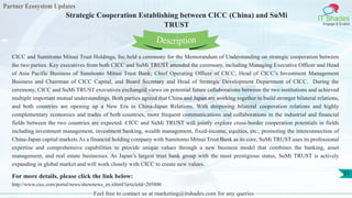 Partner Ecosystem Updates
IT Shades
Engage & Enable
Strategic Cooperation Establishing between CICC (China) and SuMi
TRUST
Feel free to contact us at marketing@itshades.com for any queries
51
CICC and Sumitomo Mitsui Trust Holdings, Inc.held a ceremony for the Memorandum of Understanding on strategic cooperation between
the two parties. Key executives from both CICC and SuMi TRUST attended the ceremony, including Managing Executive Officer and Head
of Asia Pacific Business of Sumitomo Mitsui Trust Bank; Chief Operating Officer of CICC; Head of CICC’s Investment Management
Business and Chairman of CICC Capital; and Board Secretary and Head of Strategic Development Department of CICC. During the
ceremony, CICC and SuMi TRUST executives exchanged views on potential future collaborations between the two institutions and achieved
multiple important mutual understandings. Both parties agreed that China and Japan are working together to build stronger bilateral relations,
and both countries are opening up a New Era in China-Japan Relations. With deepening bilateral cooperation relations and highly
complementary economies and trades of both countries, more frequent communications and collaborations in the industrial and financial
fields between the two countries are expected. CICC and SuMi TRUST will jointly explore cross-border cooperation potentials in fields
including investment management, investment banking, wealth management, fixed-income, equities, etc., promoting the interconnection of
China-Japan capital markets.As a financial holding company with Sumitomo Mitsui Trust Bank as its core, SuMi TRUST uses its professional
expertise and comprehensive capabilities to provide unique values through a new business model that combines the banking, asset
management, and real estate businesses. As Japan’s largest trust bank group with the most prestigious status, SuMi TRUST is actively
expanding in global market and will work closely with CICC to create new values.
For more details, please click the link below:
http://www.cicc.com/portal/news/shownews_en.xhtml?articleId=205800
Description
 