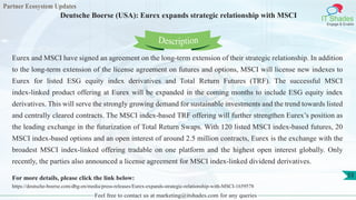 Partner Ecosystem Updates
IT Shades
Engage & Enable
Deutsche Boerse (USA): Eurex expands strategic relationship with MSCI
Feel free to contact us at marketing@itshades.com for any queries
53
Eurex and MSCI have signed an agreement on the long-term extension of their strategic relationship. In addition
to the long-term extension of the license agreement on futures and options, MSCI will license new indexes to
Eurex for listed ESG equity index derivatives and Total Return Futures (TRF). The successful MSCI
index-linked product offering at Eurex will be expanded in the coming months to include ESG equity index
derivatives. This will serve the strongly growing demand for sustainable investments and the trend towards listed
and centrally cleared contracts. The MSCI index-based TRF offering will further strengthen Eurex’s position as
the leading exchange in the futurization of Total Return Swaps. With 120 listed MSCI index-based futures, 20
MSCI index-based options and an open interest of around 2.5 million contracts, Eurex is the exchange with the
broadest MSCI index-linked offering tradable on one platform and the highest open interest globally. Only
recently, the parties also announced a license agreement for MSCI index-linked dividend derivatives.
For more details, please click the link below:
https://deutsche-boerse.com/dbg-en/media/press-releases/Eurex-expands-strategic-relationship-with-MSCI-1659578
Description
 