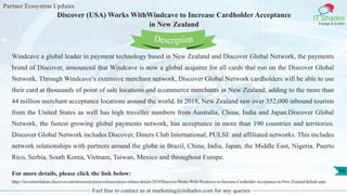 Partner Ecosystem Updates
IT Shades
Engage & Enable
Discover (USA) Works WithWindcave to Increase Cardholder Acceptance
in New Zealand
Feel free to contact us at marketing@itshades.com for any queries
54
Windcave a global leader in payment technology based in New Zealand and Discover Global Network, the payments
brand of Discover, announced that Windcave is now a global acquirer for all cards that run on the Discover Global
Network. Through Windcave’s extensive merchant network, Discover Global Network cardholders will be able to use
their card at thousands of point of sale locations and ecommerce merchants in New Zealand, adding to the more than
44 million merchant acceptance locations around the world. In 2018, New Zealand saw over 352,000 inbound tourists
from the United States as well has high traveller numbers from Australia, China, India and Japan.Discover Global
Network, the fastest growing global payments network, has acceptance in more than 190 countries and territories.
Discover Global Network includes Discover, Diners Club International, PULSE and affiliated networks. This includes
network relationships with partners around the globe in Brazil, China, India, Japan, the Middle East, Nigeria, Puerto
Rico, Serbia, South Korea, Vietnam, Taiwan, Mexico and throughout Europe.
For more details, please click the link below:
https://investorrelations.discover.com/newsroom/press-releases/press-release-details/2019/Discover-Works-With-Windcave-to-Increase-Cardholder-Acceptance-in-New-Zealand/default.aspx
Description
 