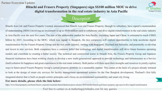Partner Ecosystem Updates
IT Shades
Engage & Enable
Hitachi and Frasers Property (Singapore) sign S$100 million MOU to drive
digital transformation in the real estate industry in Asia Pacific
Feel free to contact us at marketing@itshades.com for any queries
55
Hitachi Asia Ltd. and Frasers Property Limited, announced that Hitachi Asia and Frasers Property, through its subsidiary, have signed a memorandum
of understanding (MOU) involving an investment of up to S$50 million each to collaborate and drive digital transformation in the real estate industry
in Asia Pacific over the next five years. The size of the addressable market for Asia Pacific, excluding Japan and China, is estimated to reach US$82
billion by 2025. According to the MOU, which was signed in Bangkok, the two companies will explore opportunities to help accelerate digital
transformation for the Frasers Property Group and the real estate industry, starting with Singapore, Thailand and Australia, and potentially co-develop
and invest in new services. Both companies have a common belief that technology and digital transformation will drive future business operating
models and contribute to creating a better society. The technical and commercial teams in Hitachi Asia, the Frasers Property Group and Japanese
financial institutions have been working closely to develop a new multi-generational approach to provide technology and Infrastructure as a Service
(IaaS) solution for happiness and great experiences in the real estate industry. Both parties will draw upon their strengths and resources to jointly explore
ways to future-proof Frasers Property Group’s current property portfolio in a sustainable manner. This comes at the back of a project already initiated
to look at the design of smart city services for facility management operational systems for the One Bangkok development, Thailand’s first fully
integrated district that is built on people-centric principles and a focus on environmental sustainability and smart city living.
For more details, please click the link below:
https://www.frasersproperty.com/home/frasers-corporate/essentials/shared/dataitems/press-releases/2019/october/hitachi-and-frasers-property-sign-mou-to-drive-digital-transformation
Description
 