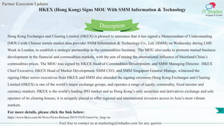 Partner Ecosystem Updates
IT Shades
Engage & Enable
HKEX (Hong Kong) Signs MOU With SMM Information & Technology
Feel free to contact us at marketing@itshades.com for any queries
57
Hong Kong Exchanges and Clearing Limited (HKEX) is pleased to announce that it has signed a Memorandum of Understanding
(MOU) with Chinese metals market data provider SMM Information & Technology Co., Ltd. (SMM) on Wednesday during LME
Week in London, to establish a strategic partnership in the commodities business. The MOU also seeks to promote mutual business
development in the financial and commodities markets, with the aim of raising the international influence of Mainland China’s
commodities prices. The MOU was signed by HKEX Head of Commodities Development, and SMM Managing Director. HKEX
Chief Executive, HKEX Head of Market Development, SMM CEO, and SMM Singapore General Manage, witnessed the
signing.Other senior executives from HKEX and SMM also attended the signing ceremony.Hong Kong Exchanges and Clearing
Limited (HKEX) is one of the world’s major exchange groups, and operates a range of equity, commodity, fixed income and
currency markets. HKEX is the world’s leading IPO market and as Hong Kong’s only securities and derivatives exchange and sole
operator of its clearing houses, it is uniquely placed to offer regional and international investors access to Asia’s most vibrant
markets.
For more details, please click the link below:
https://www.hkex.com.hk/News/News-Release/2019/191031news?sc_lang=en
Description
 