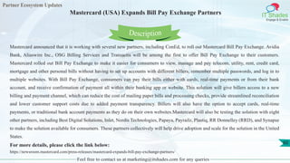 Partner Ecosystem Updates
IT Shades
Engage & Enable
Mastercard (USA) Expands Bill Pay Exchange Partners
Feel free to contact us at marketing@itshades.com for any queries
60
Mastercard announced that it is working with several new partners, including ConEd, to roll out Mastercard Bill Pay Exchange. Avidia
Bank, Aliaswire Inc., OSG Billing Services and Transactis will be among the first to offer Bill Pay Exchange to their customers.
Mastercard rolled out Bill Pay Exchange to make it easier for consumers to view, manage and pay telecom, utility, rent, credit card,
mortgage and other personal bills without having to set up accounts with different billers, remember multiple passwords, and log in to
multiple websites. With Bill Pay Exchange, consumers can pay their bills either with cards, real-time payments or from their bank
account, and receive confirmation of payment all within their banking app or website. This solution will give billers access to a new
billing and payment channel, which can reduce the cost of mailing paper bills and processing checks, provide streamlined reconciliation
and lower customer support costs due to added payment transparency. Billers will also have the option to accept cards, real-time
payments, or traditional bank account payments as they do on their own websites.Mastercard will also be testing the solution with eight
other partners, including Best Digital Solutions, Inlet, Nordis Technologies, Papaya, Payrailz, Plastiq, RR Donnelley (RRD), and Synapse
to make the solution available for consumers. These partners collectively will help drive adoption and scale for the solution in the United
States.
For more details, please click the link below:
https://newsroom.mastercard.com/press-releases/mastercard-expands-bill-pay-exchange-partners/
Description
 