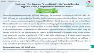Partner Ecosystem Updates
IT Shades
Engage & Enable
Mastercard (USA) Announces Partnerships to Provide Financial Inclusion
Support to Women, Entrepreneurs and Smallholder Farmers
Feel free to contact us at marketing@itshades.com for any queries
61
Mastercard announces partnerships with the United States Agency for International Development (USAID) and CARE USA,
which will create new models and tools to financially include women, micro-entrepreneurs and smallholder farmers across the
world.The announcement comes alongside the inaugural Global Inclusive Growth Summit, a one-day event co-hosted by the
Mastercard Center for Inclusive Growth and The Aspen Institute that brings together more than 300 purpose-driven leaders from
the private, public, philanthropic and nonprofit sectors to advance equitable and sustainable economic growth through
action-oriented partnerships.The White House-led W-GDP Initiative, spearheaded by Advisor to the President Ivanka Trump, was
launched in February 2019 and aims to economically empower 50 million women by 2025.In support of that, over the next three
years, Mastercard is committed to working with USAID to reach half a million women in developing countries around the
world.Together they will focus on unlocking tools for women entrepreneurs to improve their livelihoods and well-being by
increasing access to and usage of digital and financial services, markets, capacity-building and mentorship. Mastercard will invest
in this partnership by providing resources and expertise drawn from various parts of the organization.
For more details, please click the link below:
https://newsroom.mastercard.com/press-releases/mastercard-announces-partnerships-to-provide-financial-inclusion-support-to-women-entrepreneurs-and-smallholder-farmers/
Description
 