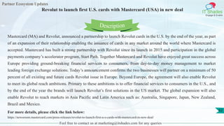 Partner Ecosystem Updates
IT Shades
Engage & Enable
Revolut to launch first U.S. cards with Mastercard (USA) in new deal
Feel free to contact us at marketing@itshades.com for any queries
62
Mastercard (MA) and Revolut, announced a partnership to launch Revolut cards in the U.S. by the end of the year, as part
of an expansion of their relationship enabling the issuance of cards in any market around the world where Mastercard is
accepted. Mastercard has built a strong partnership with Revolut since its launch in 2015 and participation in the global
payments company’s accelerator program, Start Path. Together Mastercard and Revolut have enjoyed great success across
Europe providing ground-breaking financial services to consumers, from day-to-day money management to market
leading foreign exchange solutions. Today’s announcement confirms the two businesses will partner on a minimum of 50
percent of all existing and future cards Revolut issue in Europe. Beyond Europe, the agreement will also enable Revolut
to meet its global reach ambitions. Primary to these ambitions is to offer financial services to consumers in the U.S., and
by the end of the year the brands will launch Revolut’s first solutions in the US market. The global expansion will also
enable Revolut to reach markets in Asia Pacific and Latin America such as: Australia, Singapore, Japan, New Zealand,
Brazil and Mexico.
For more details, please click the link below:
https://newsroom.mastercard.com/press-releases/revolut-to-launch-first-u-s-cards-with-mastercard-in-new-deal/
Description
 