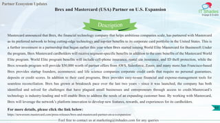 Partner Ecosystem Updates
IT Shades
Engage & Enable
Brex and Mastercard (USA) Partner on U.S. Expansion
Feel free to contact us at marketing@itshades.com for any queries
63
Mastercard announced that Brex, the financial technology company that helps ambitious companies scale, has partnered with Mastercard
as its preferred network to bring cutting-edge technology and top-tier benefits to its corporate card portfolio in the United States. This is
a further investment in a partnership that began earlier this year when Brex started issuing World Elite Mastercard for Business®.Under
the program, Brex Mastercard cardholders will receive segment-specific benefits in addition to the core benefits of the Mastercard World
Elite program. World Elite program benefits will include cell-phone insurance, rental car insurance, and ID theft protection, while the
Brex rewards program will provide $50,000 worth of partner offers from AWS, Salesforce, Zoom, and many more.San Francisco-based
Brex provides startup founders, ecommerce, and life science companies corporate credit cards that require no personal guarantees,
deposits or credit scores. In addition to their card programs, Brex provides easy-to-use financial and expense-management tools for
seamless reconciliation. Brex has grown at breakneck pace over the last two years – since it was launched, the company has both
identified and solved for challenges that have plagued small businesses and entrepreneurs through access to credit.Mastercard’s
technology is industry-leading and will enable Brex to address the needs of an expanding customer base. By working with Mastercard,
Brex will leverage the network’s platform innovation to develop new features, rewards, and experiences for its cardholders.
For more details, please click the link below:
https://newsroom.mastercard.com/press-releases/brex-and-mastercard-partner-on-u-s-expansion/
Description
 