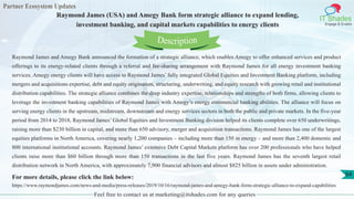Partner Ecosystem Updates
IT Shades
Engage & Enable
Raymond James (USA) and Amegy Bank form strategic alliance to expand lending,
investment banking, and capital markets capabilities to energy clients
Feel free to contact us at marketing@itshades.com for any queries
64
Raymond James and Amegy Bank announced the formation of a strategic alliance, which enables Amegy to offer enhanced services and product
offerings to its energy-related clients through a referral and fee-sharing arrangement with Raymond James for all energy investment banking
services. Amegy energy clients will have access to Raymond James’ fully integrated Global Equities and Investment Banking platform, including
mergers and acquisitions expertise, debt and equity origination, structuring, underwriting, and equity research with growing retail and institutional
distribution capabilities. The strategic alliance combines the deep industry expertise, relationships and strengths of both firms, allowing clients to
leverage the investment banking capabilities of Raymond James with Amegy’s energy commercial banking abilities. The alliance will focus on
serving energy clients in the upstream, midstream, downstream and energy services sectors in both the public and private markets. In the five-year
period from 2014 to 2018, Raymond James’ Global Equities and Investment Banking division helped its clients complete over 650 underwritings,
raising more than $230 billion in capital, and more than 650 advisory, merger and acquisition transactions. Raymond James has one of the largest
equities platforms in North America, covering nearly 1,200 companies – including more than 150 in energy – and more than 2,400 domestic and
800 international institutional accounts. Raymond James’ extensive Debt Capital Markets platform has over 200 professionals who have helped
clients raise more than $60 billion through more than 150 transactions in the last five years. Raymond James has the seventh largest retail
distribution network in North America, with approximately 7,900 financial advisors and almost $825 billion in assets under administration.
For more details, please click the link below:
https://www.raymondjames.com/news-and-media/press-releases/2019/10/16/raymond-james-and-amegy-bank-form-strategic-alliance-to-expand-capabilities
Description
 