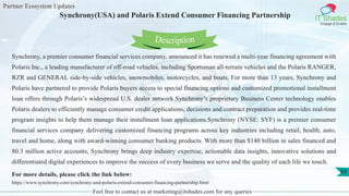 Partner Ecosystem Updates
IT Shades
Engage & Enable
Synchrony(USA) and Polaris Extend Consumer Financing Partnership
Feel free to contact us at marketing@itshades.com for any queries
65
Synchrony, a premier consumer financial services company, announced it has renewed a multi-year financing agreement with
Polaris Inc., a leading manufacturer of off-road vehicles, including Sportsman all-terrain vehicles and the Polaris RANGER,
RZR and GENERAL side-by-side vehicles, snowmobiles, motorcycles, and boats. For more than 13 years, Synchrony and
Polaris have partnered to provide Polaris buyers access to special financing options and customized promotional installment
loan offers through Polaris’s widespread U.S. dealer network.Synchrony’s proprietary Business Center technology enables
Polaris dealers to efficiently manage consumer credit applications, decisions and contract preparation and provides real-time
program insights to help them manage their installment loan applications.Synchrony (NYSE: SYF) is a premier consumer
financial services company delivering customized financing programs across key industries including retail, health, auto,
travel and home, along with award-winning consumer banking products. With more than $140 billion in sales financed and
80.3 million active accounts, Synchrony brings deep industry expertise, actionable data insights, innovative solutions and
differentiated digital experiences to improve the success of every business we serve and the quality of each life we touch.
For more details, please click the link below:
https://www.synchrony.com/synchrony-and-polaris-extend-consumer-financing-partnership.html
Description
 