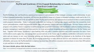 Partner Ecosystem Updates
IT Shades
Engage & Enable
PayPal and Synchrony (USA) Expand Relationship to Launch Venmo’s
First-Ever Credit Card
Feel free to contact us at marketing@itshades.com for any queries
66
PayPal Holdings, Inc. and Synchrony announced an expansion and extension of their strategic consumer credit relationship. As part
of their expanded partnership, Synchrony will become the exclusive issuer of a Venmo co-branded consumer credit card in the U.S.,
which is expected to launch in the second half of 2020. PayPal and Synchrony also announced an extension of their overall consumer
credit program relationship. Today’s millennial cardholders are looking for leading-edge digital capabilities like around-the-clock
access, personalization, simple but powerful mobile apps with granular controls and alerts, and rewards. The new Venmo credit card
program will combine Venmo’s expertise in mobile design and social user experience with Synchrony’s industry-leading technology,
program management capabilities and data analytics to create personalized shopping and payment experiences for the Venmo user
base. Together with Venmo, Synchrony’s open banking APIs will offer a seamless payment and credit experience for users. Users
will be able to easily apply, buy, and manage their account natively in the Venmo app. In addition, cardholders will receive real-time
alerts and can interact in new ways including splitting and sharing purchases.PayPal has remained at the forefront of the digital
payment revolution for more than 20 years. By leveraging technology to make financial services and commerce more convenient,
affordable, and secure, the PayPal platform is empowering more than 286 million consumers and merchants in more than 200 markets
to join and thrive in the global economy.
For more details, please click the link below:
https://www.synchrony.com/paypal-and-synchrony-to-launch-venmo-s-first-ever-credit-card-.html
Description
 