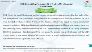 Miscellaneous Updates
IT Shades
Engage & Enable
CME Group (USA) Announces First Trades of New Shanghai
Gold Futures
Feel free to contact us at marketing@itshades.com for any queries
68
CME Group, the world's leading and most diverse derivatives marketplace, announced the first trades of the
new Shanghai Gold (USD) futures and Shanghai Gold (CNH) futures contracts, launched on October 14, 2019
were executed by Bank of China. A total of nine futures contracts were traded by various commercial
customers on October 14.Designed to connect global market participants to Chinese gold markets, these two
new financially-settled contracts are based on the SGE Gold Benchmark PM Price. CME Group is using the
EBS CNH Benchmark – 3pm Beijing for USD conversion. The contract sizes are 1 kilogram, with the USD
contract priced in troy ounces and the CNH contract priced in grams, and both contracts are listed on and
subject to the rules and regulations of the COMEX.
For more details, please click the link below:
https://www.cmegroup.com/media-room/press-releases/2019/10/15/cme_group_announcesfirsttradesofnewshanghaigoldfutures.html
Description
 