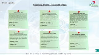 Event Updates
IT Shades
Engage & Enable
Feel free to contact us at marketing@itshades.com for any queries
Upcoming Events - Financial Services
Future Finance Live
Bringing the most influential finance stakeholders together to address the economic,
regulatory and technological challenges facing the sector. As we head towards a Post-
Brexit 2020, finance takes a transformational journey. Advances in blockchain,
artificial intelligence, cybersecurity, fintech, enterprise robotics and payments 2.0
have reshaped the finance sector beyond recognition. Leading finance organizations
need to have a clear agenda to fully assess the risks and opportunities in order to gain
a competitive advantage. This conference will equip 100+ national & international
finance leaders with the strategy and tools to manage the opportunities that the Future
of Finance will bring.
Hosted By : Fintech
London, UK
12 Nov, 2019
https://www.fintechweekly.com/fintech-conferences/future-finance-live
International SAP Conference on
Application and Information Security
With data playing a more pivotal role for businesses, securely
managing access to your critical enterprise applications and
information is a greater priority than ever before. This two day
event will explore how leading organizations, with the help of
SAP, are building robust security measures to safeguard against
risks, such as downtime or loss of data.
Hosted By : TAC events
Amsterdam, The Netherlands
13-14 Nov, 2019
https://www.tacevents.com/us/events-uk/international-sap-conference-on-application-and-information-security/?utm_campaign=SAPAIS19&utm_content=Oct&utm_medium=Listing&utm_medium=email&utm_source=FintechWeekly&utm_source=fintechweeklycom&utm_term=Homepage
Fintech World Forum 2019
FinTech World Forum2019 (FinTech Conference) is based in
London UK Europe as one of the leading fintech events 2019 for
the global financial services, finance and banking technology
industry. It focuses on Mobile Payments, Lending, Insurance,
Blockchain, Bitcoin, Investment, Money, Crypto, Cryptocurrency,
Digital, Innovation, Wallet, Pensions, Funds, Payment, Tech,
Technology, Bank, Wealth Management. For more info visit:
http://fintechconferences.com
Hosted By : Fintech
London,UK
18-19 Nov, 2019
https://www.fintechweekly.com/fintech-conferences/fintech-world-forum-2019
MoneyLIVE Summit
MoneyLIVE Summit is the event for the most senior
and innovative leaders across banking, payments and
FinTech to network, share ideas and supercharge the
digital banking revolution. Join 650+ attendees across
3 stages featuring 100+ speakers.
Hosted By : Fintech
London, UK
25-26 Nov, 2019
https://www.fintechweekly.com/fintech-conferences/moneylive-summit
Insurance Innovators: USA 2020
USA will bring together key stakeholders from across the
full spectrum of the American insurance industry; from
traditional carriers and insurtech disruptors, to investors and
solution providers. This event is a one-stop shop to make
those all-important connections and gather information on
the latest trends and innovations.
Hosted By : Fintech
Nashville, USA
30 Mar, 2020
https://www.fintechweekly.com/fintech-conferences/insurance-innovators-usa-2020
SRI Conference & Community
The SRI Conference is the premier annual gathering of sustainability/SRI/ESG/impact investing
professionals, financial advisors, asset owners, asset managers, members of mission-driven organizations,
forward-thinking companies, entrepreneurs, researchers, and private- and public-sector professionals. The
30th anniversary of the SRI Conference offers participants the chance to learn from the experts, gain
insight on policy and future trends, and opportunities to network with 1,200+ like-minded organizations,
and leaders at the forefront of investing for social, economic, and environmental progress. The conference
takes place November 11-15, 2019 at The Broadmoor resort in Colorado Springs, CO. For more
information, go to www.SRIConference.com.
Hosted By : Fintech
Colorado Springs, USA
11 Nov, 2019
https://www.fintechweekly.com/fintech-conferences/sri-conference-community
70
 