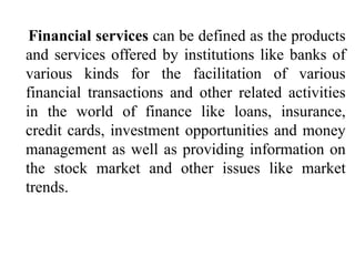 Financial services can be defined as the products
and services offered by institutions like banks of
various kinds for the facilitation of various
financial transactions and other related activities
in the world of finance like loans, insurance,
credit cards, investment opportunities and money
management as well as providing information on
the stock market and other issues like market
trends.
 