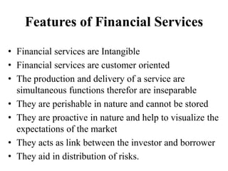 Features of Financial Services
• Financial services are Intangible
• Financial services are customer oriented
• The production and delivery of a service are
simultaneous functions therefor are inseparable
• They are perishable in nature and cannot be stored
• They are proactive in nature and help to visualize the
expectations of the market
• They acts as link between the investor and borrower
• They aid in distribution of risks.
 