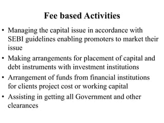 Fee based Activities
• Managing the capital issue in accordance with
SEBI guidelines enabling promoters to market their
issue
• Making arrangements for placement of capital and
debt instruments with investment institutions
• Arrangement of funds from financial institutions
for clients project cost or working capital
• Assisting in getting all Government and other
clearances
 