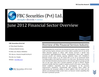 FBC Securities Research




June 2012 Financial Sector Overview


FBC Securities (Pvt) Ltd
                                       Overview of the Financial Services Industry




                                                                                                                            September 1, 2012
2nd Floor Bank Chambers,

76 Samora Machel Avenue,               Notwithstanding the turmoil that has haunted the sector since the inception of the
P.O Box 1227, Harare, Zimbabwe         multi currency regime, fortunes seem to have taken a positive turn in one of the
                                       oldest financial systems in Africa. After having survived a decade long
Tel: 263-04 -700373/700928/797765-67   astronomical hyperinflationary climate, unemployment above 95%, negative
                                       economic growth and industry capacity utilization below 20%, Zimbabwe’s
Fax 263 -04 -704492                    financial services sector is on the mend with 13 out of 16 commercial banks
Website: www.fbc.co.zw                 recording profits in the Half Year period to 30 June 2012. The financial services
                                       sector has been the fastest growing sector in the economy with an average growth
                                       rate of 13% since 2009 and a growth projection of 23% to FY2012. Despite
                                       numerous hurdles that have sought to impede growth in the sector, among them,
                                       dented confidence impending from the promulgation of the economic
                                       empowerment regulations, unsustainable debt overhang above US$10 bil
                                       undermining the economy’s ability to attract offshore lines of credit and the
                                       absence of a functional lender of last resort, we however remain unyielding that
                                       the sector is poised for growth.
 