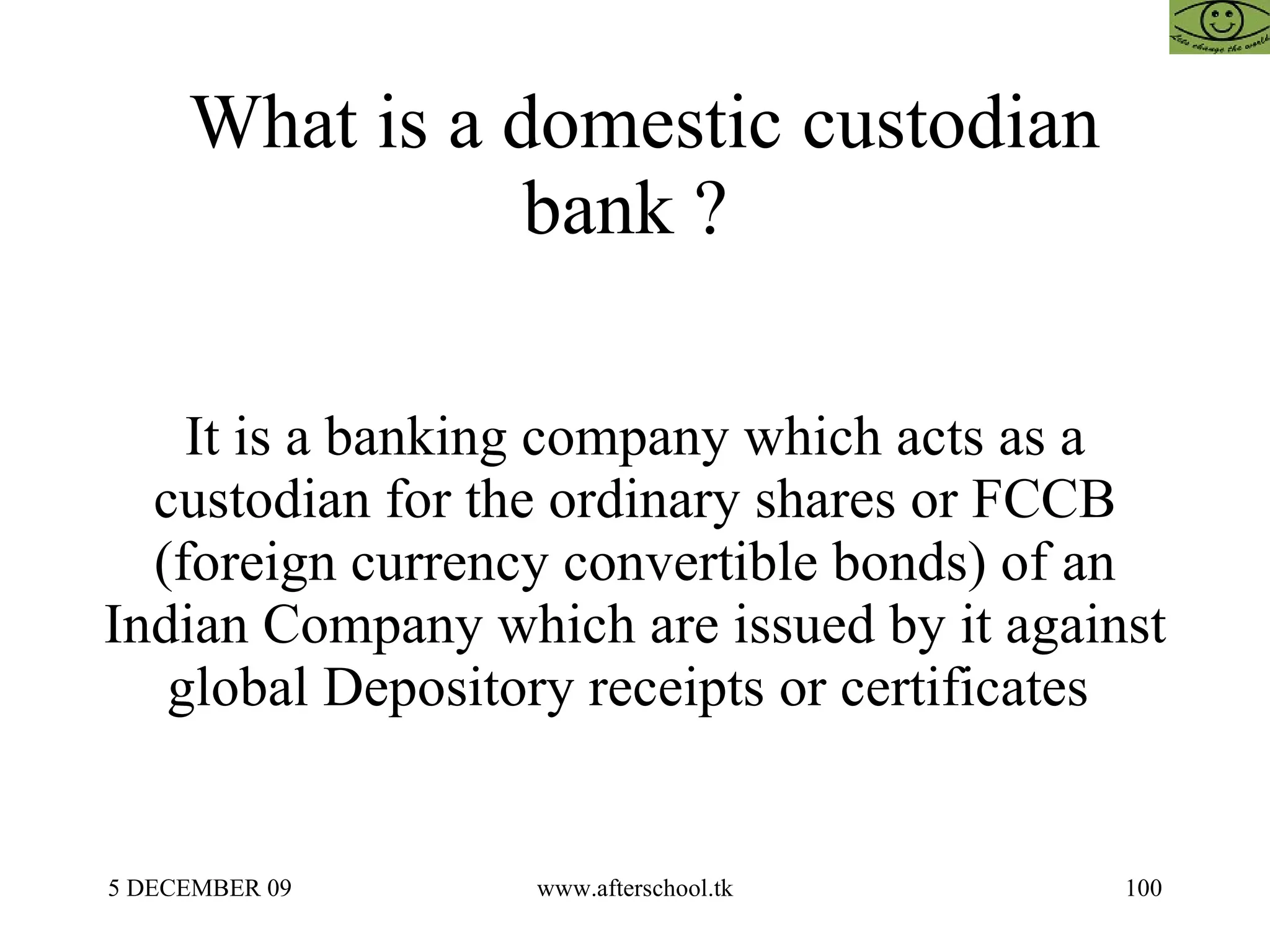 What is a domestic custodian bank ?  It is a banking company which acts as a custodian for the ordinary shares or FCCB (foreign currency convertible bonds) of an Indian Company which are issued by it against global Depository receipts or certificates  