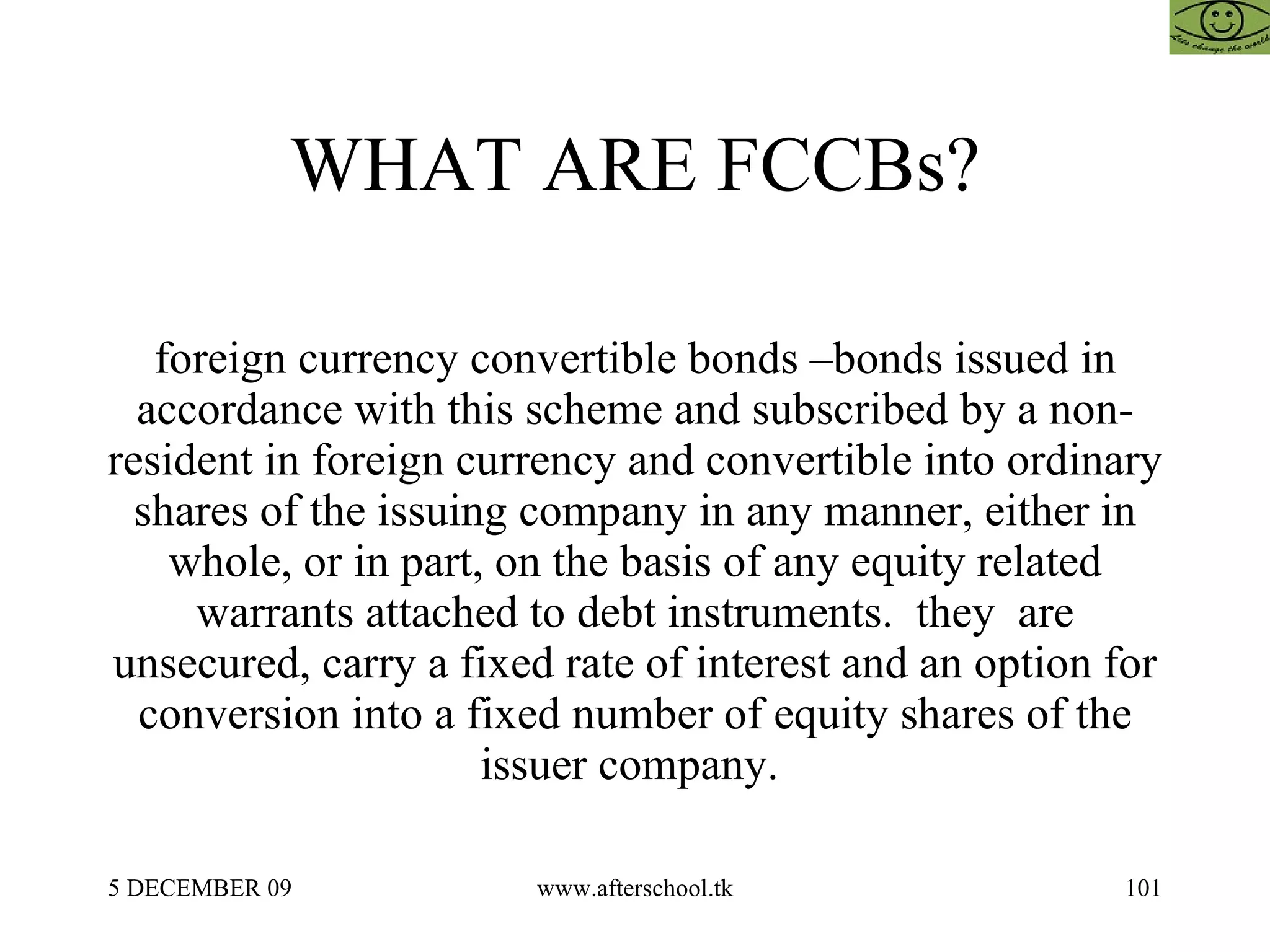 WHAT ARE FCCBs? foreign currency convertible bonds –bonds issued in accordance with this scheme and subscribed by a non-resident in foreign currency and convertible into ordinary shares of the issuing company in any manner, either in whole, or in part, on the basis of any equity related warrants attached to debt instruments.  they  are unsecured, carry a fixed rate of interest and an option for conversion into a fixed number of equity shares of the issuer company.  