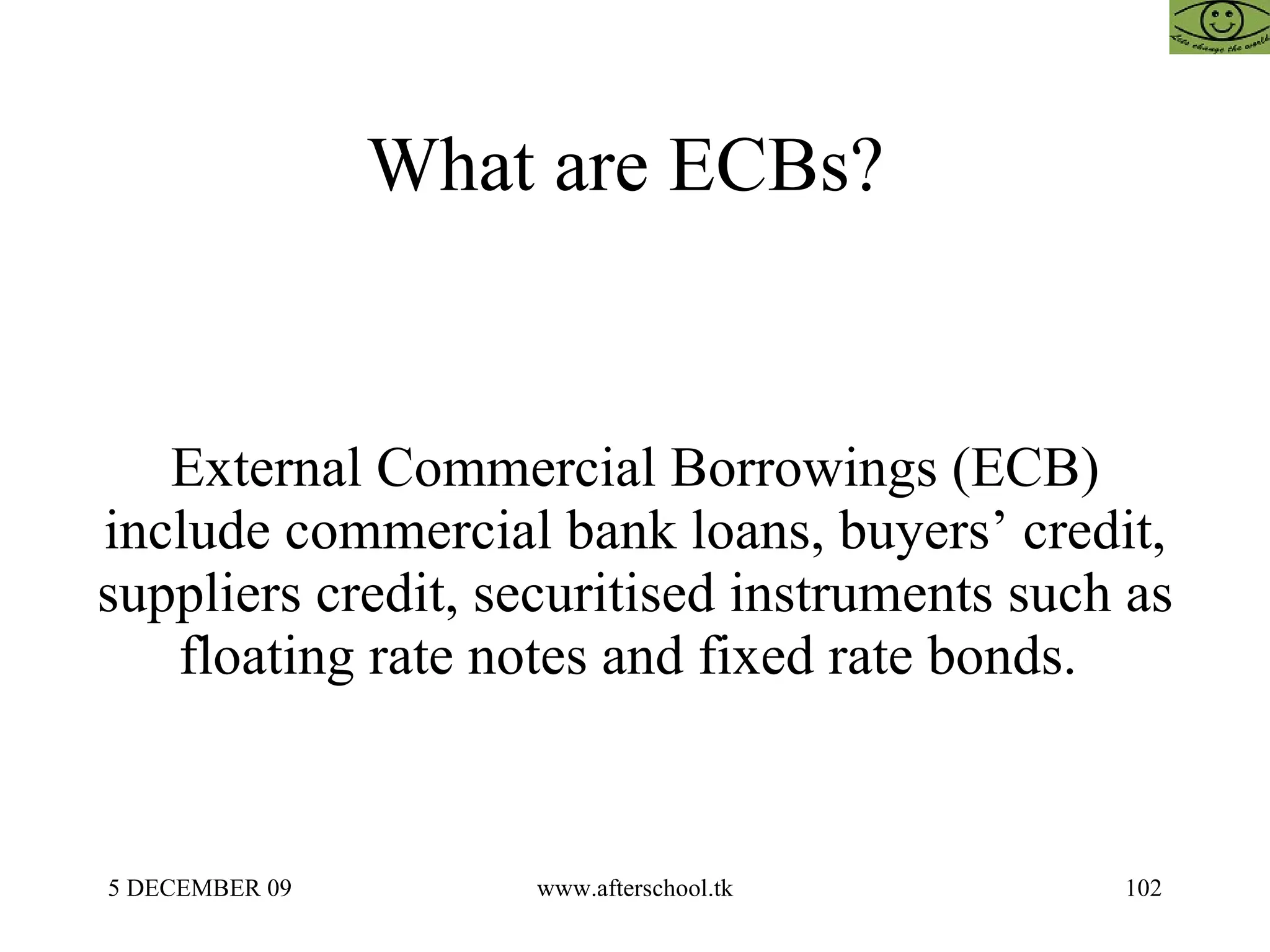 What are ECBs?  External Commercial Borrowings (ECB) include commercial bank loans, buyers’ credit, suppliers credit, securitised instruments such as floating rate notes and fixed rate bonds.  