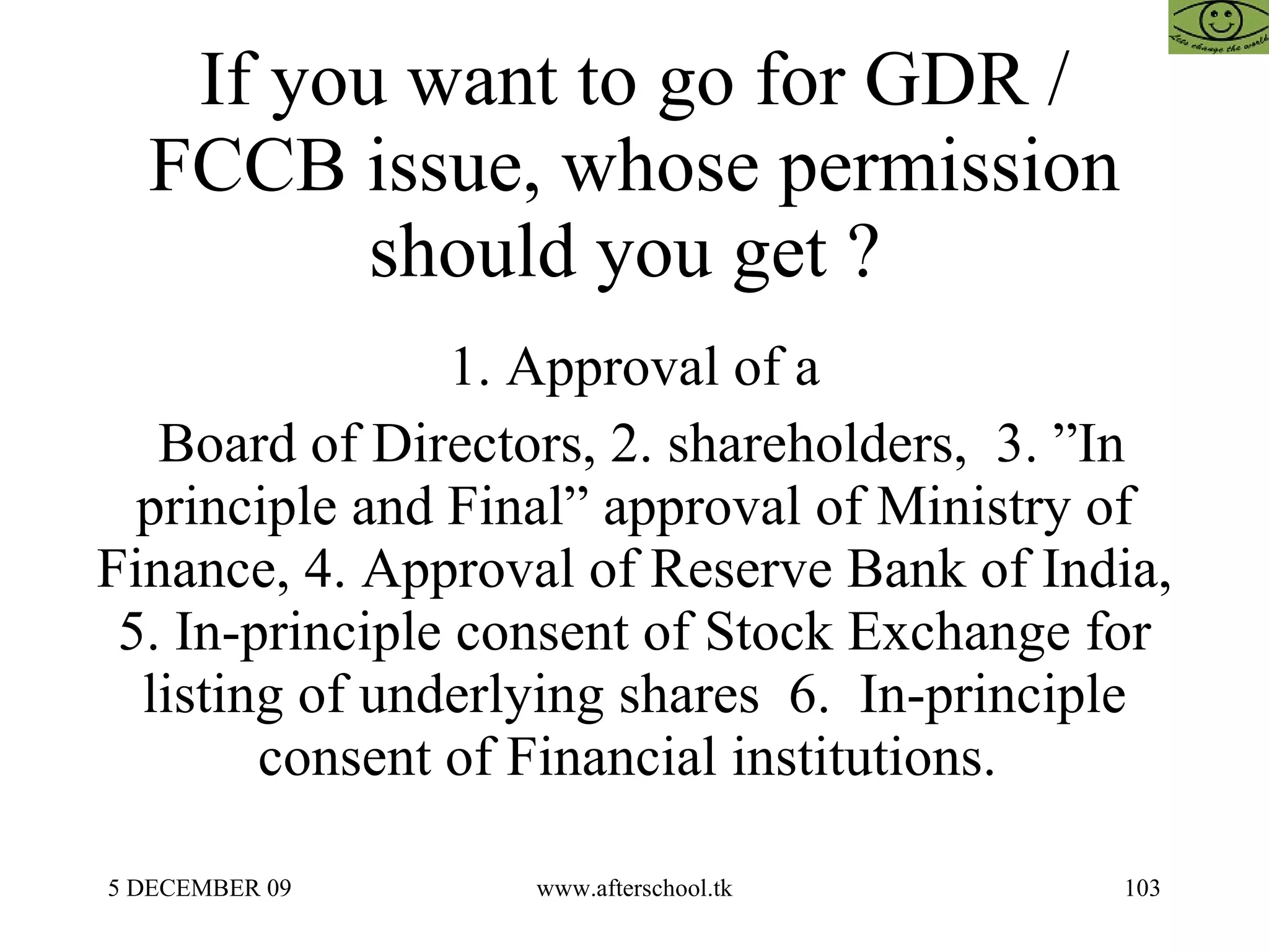 If you want to go for GDR / FCCB issue, whose permission should you get ?  1. Approval of a Board of Directors, 2. shareholders,  3. ”In principle and Final” approval of Ministry of Finance, 4. Approval of Reserve Bank of India, 5. In-principle consent of Stock Exchange for listing of underlying shares  6.  In-principle consent of Financial institutions.  