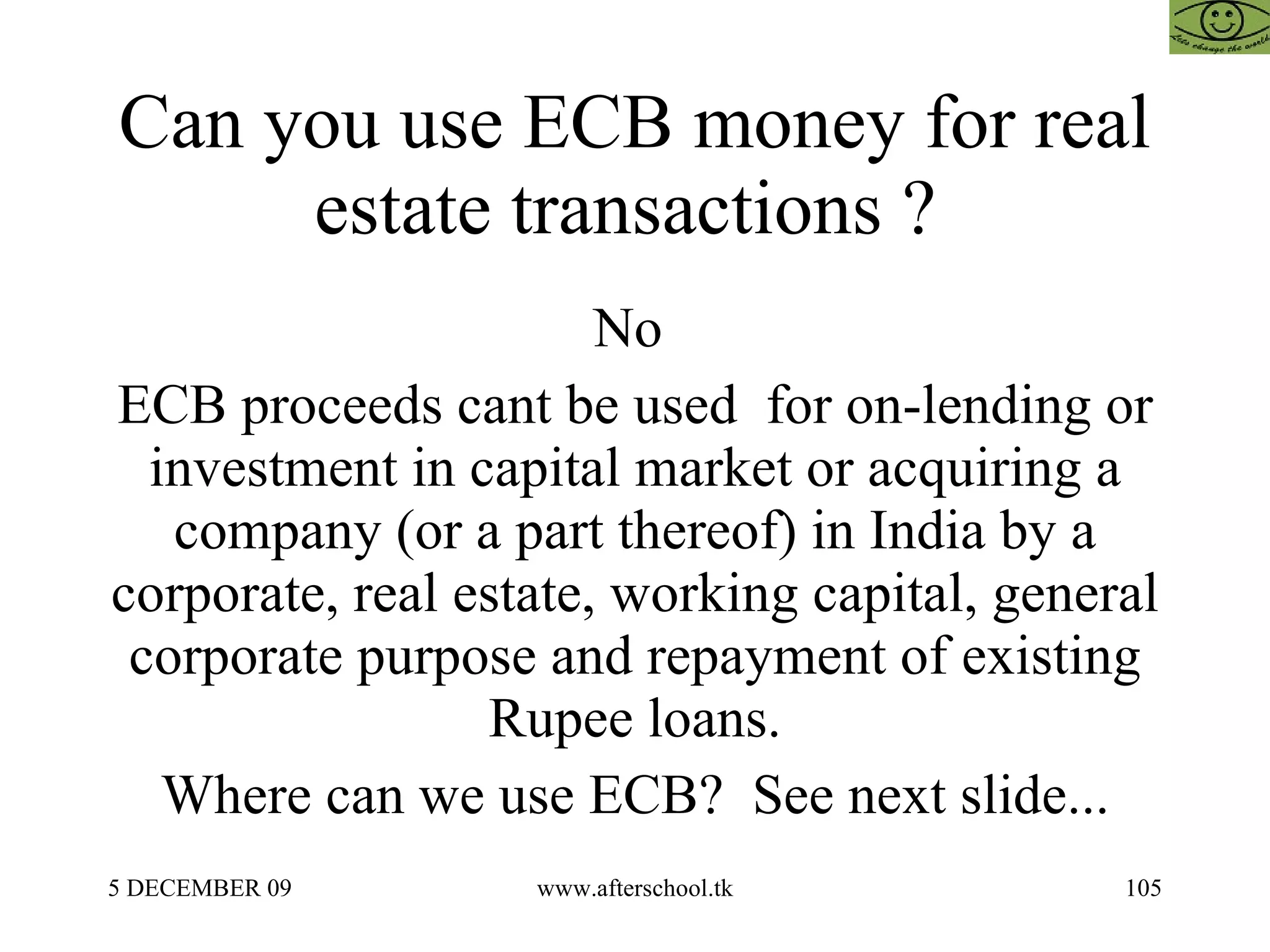 Can you use ECB money for real estate transactions ?  No  ECB proceeds cant be used  for on-lending or investment in capital market or acquiring a company (or a part thereof) in India by a corporate, real estate, working capital, general corporate purpose and repayment of existing Rupee loans. Where can we use ECB?  See next slide... 