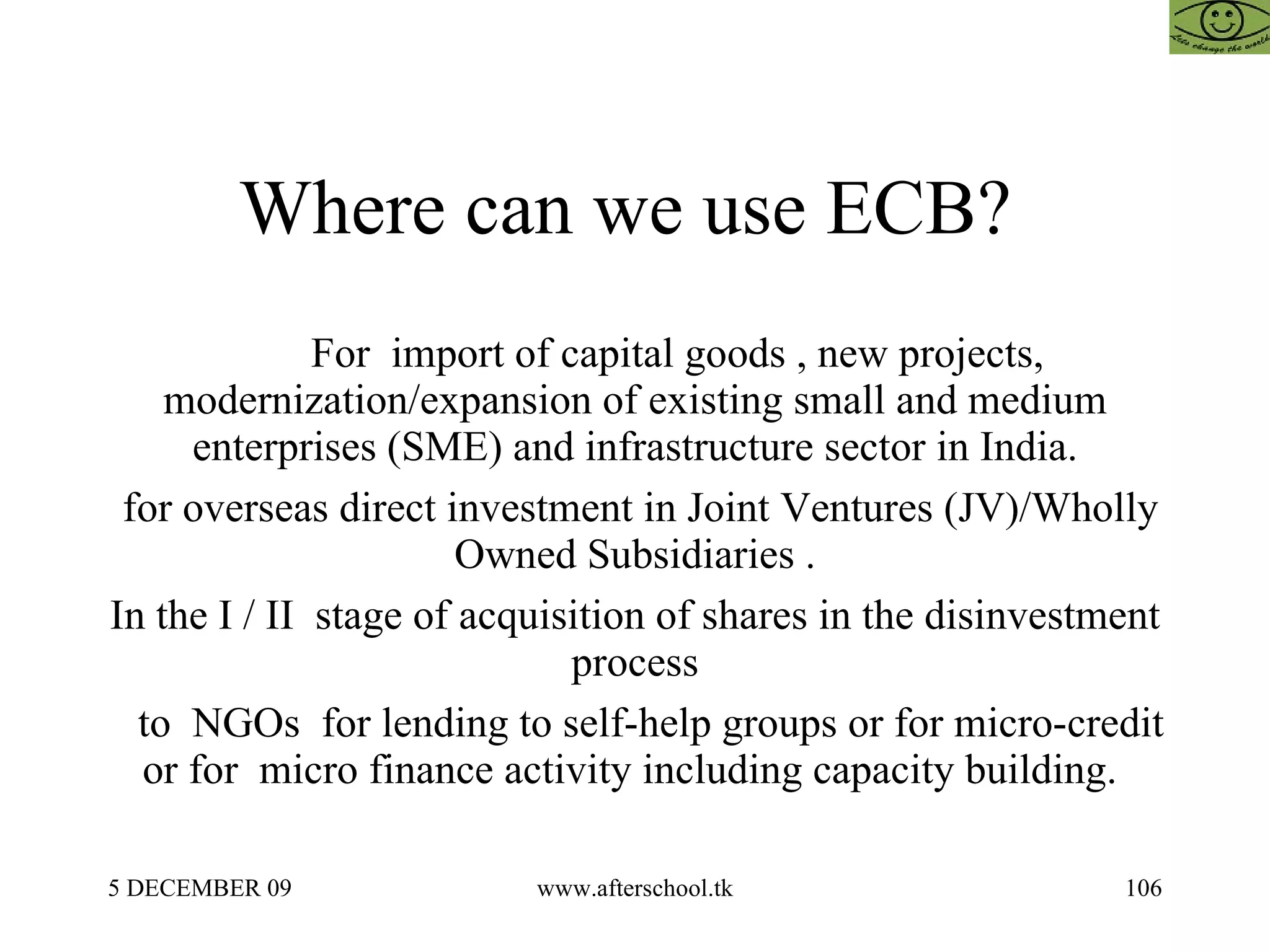 Where can we use ECB?  For  import of capital goods , new projects, modernization/expansion of existing small and medium enterprises (SME) and infrastructure sector in India. for overseas direct investment in Joint Ventures (JV)/Wholly Owned Subsidiaries . In the I / II  stage of acquisition of shares in the disinvestment process to  NGOs  for lending to self-help groups or for micro-credit or for  micro finance activity including capacity building.  