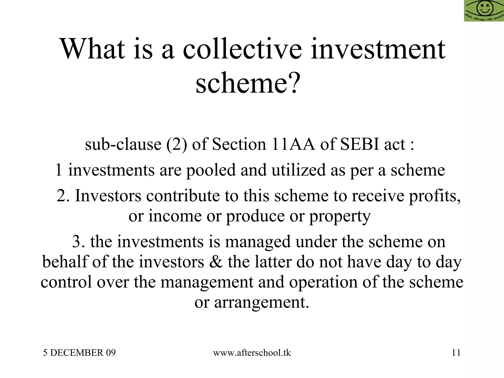 What is a collective investment scheme?  sub-clause (2) of Section 11AA of SEBI act :  1 investments are pooled and utilized as per a scheme  2. Investors contribute to this scheme to receive profits, or income or produce or property  3. the investments is managed under the scheme on behalf of the investors & the latter do not have day to day control over the management and operation of the scheme or arrangement. 