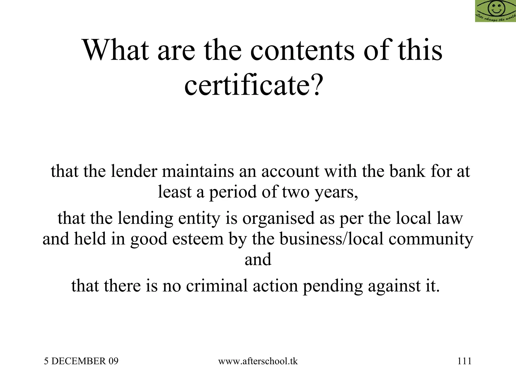 What are the contents of this certificate?  that the lender maintains an account with the bank for at least a period of two years, that the lending entity is organised as per the local law and held in good esteem by the business/local community and that there is no criminal action pending against it.  