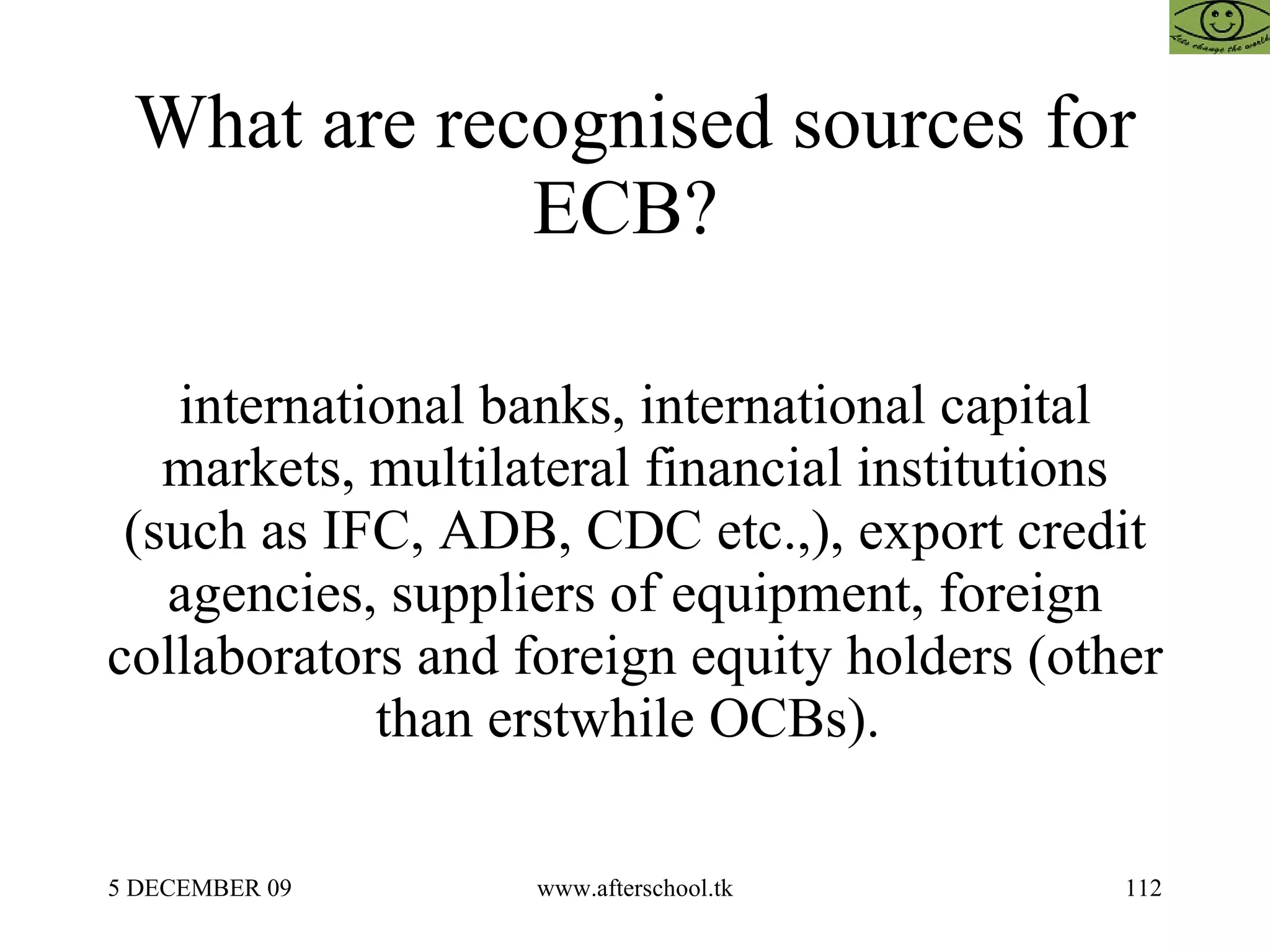 What are recognised sources for ECB?  international banks, international capital markets, multilateral financial institutions (such as IFC, ADB, CDC etc.,), export credit agencies, suppliers of equipment, foreign collaborators and foreign equity holders (other than erstwhile OCBs).  