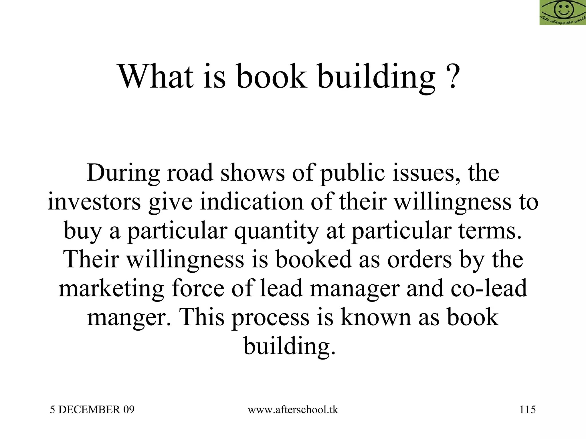 What is book building ?  During road shows of public issues, the investors give indication of their willingness to buy a particular quantity at particular terms. Their willingness is booked as orders by the marketing force of lead manager and co-lead manger. This process is known as book building.  