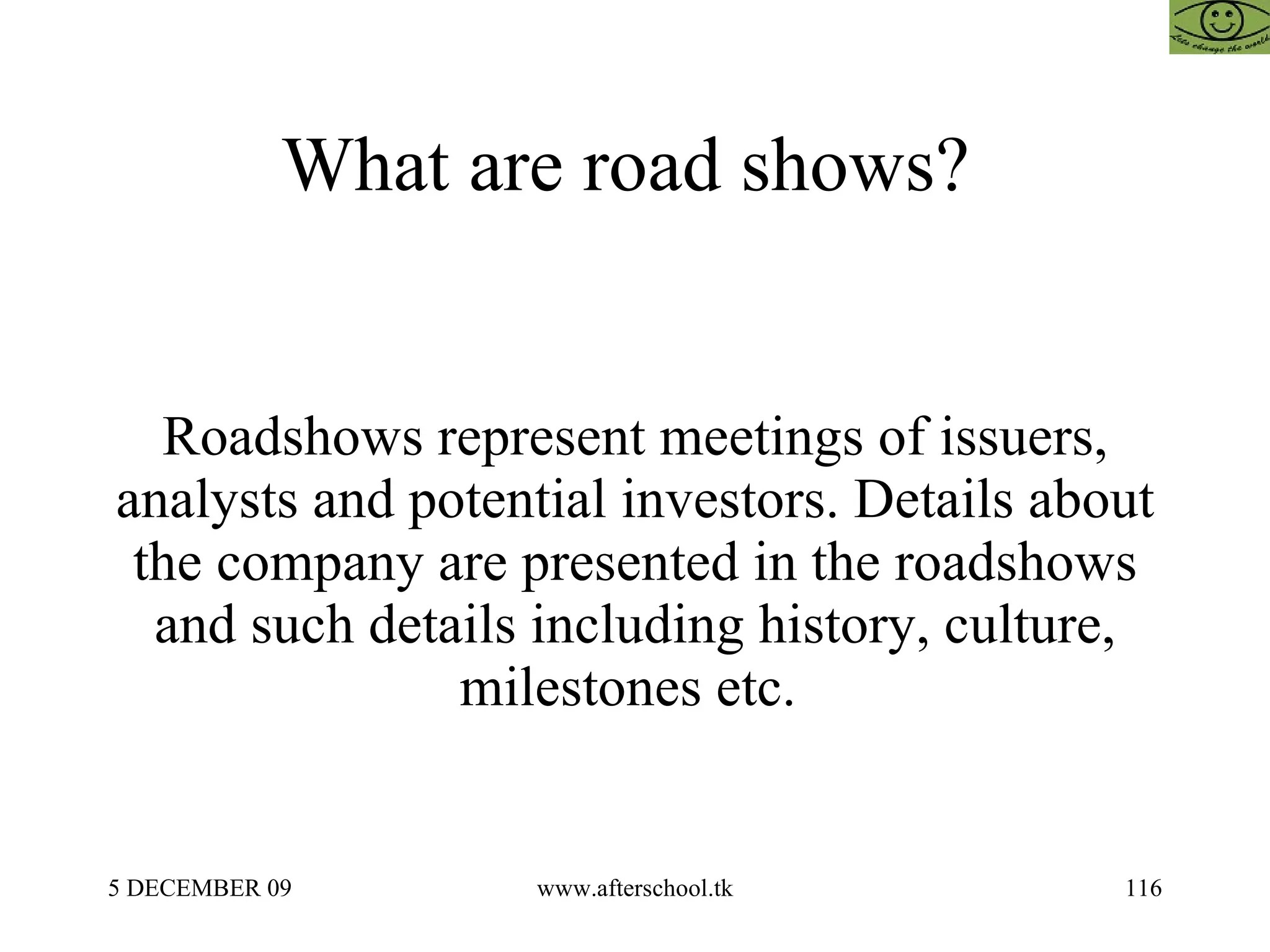 What are road shows?  Roadshows represent meetings of issuers, analysts and potential investors. Details about the company are presented in the roadshows and such details including history, culture, milestones etc.  