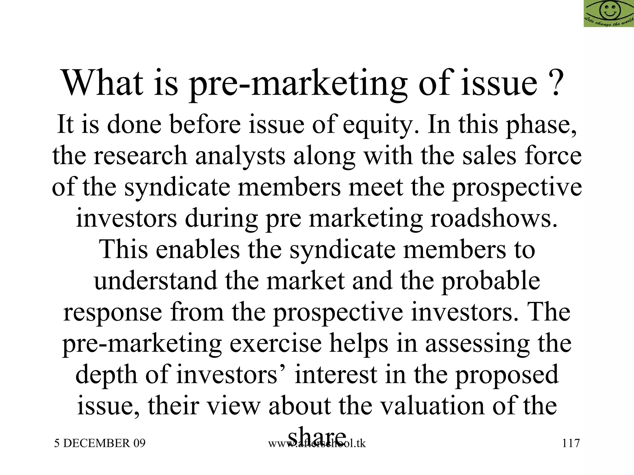 What is pre-marketing of issue ?  It is done before issue of equity. In this phase, the research analysts along with the sales force of the syndicate members meet the prospective investors during pre marketing roadshows. This enables the syndicate members to understand the market and the probable response from the prospective investors. The pre-marketing exercise helps in assessing the depth of investors’ interest in the proposed issue, their view about the valuation of the share 