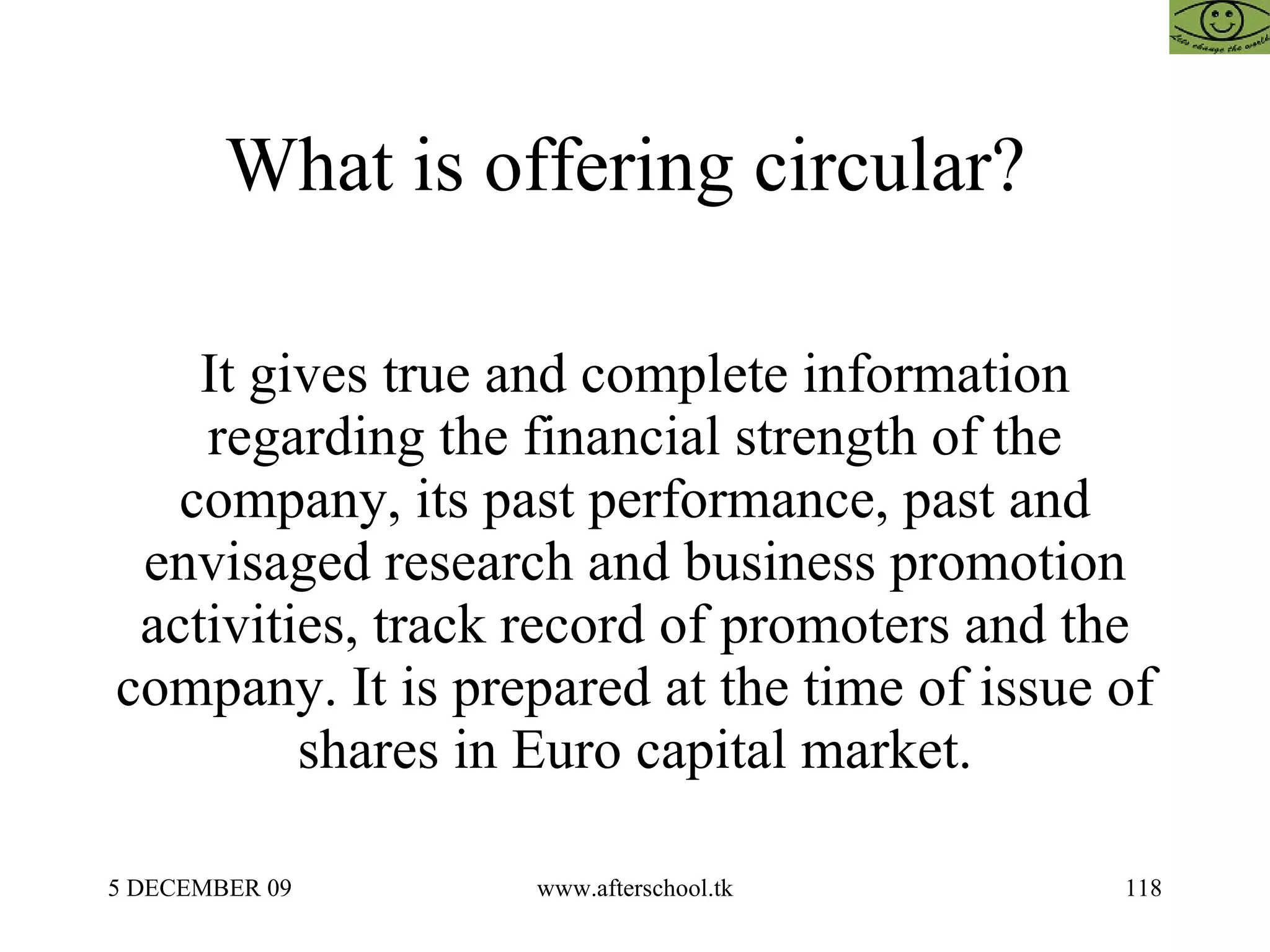 What is offering circular?  It gives true and complete information regarding the financial strength of the company, its past performance, past and envisaged research and business promotion activities, track record of promoters and the company. It is prepared at the time of issue of shares in Euro capital market. 