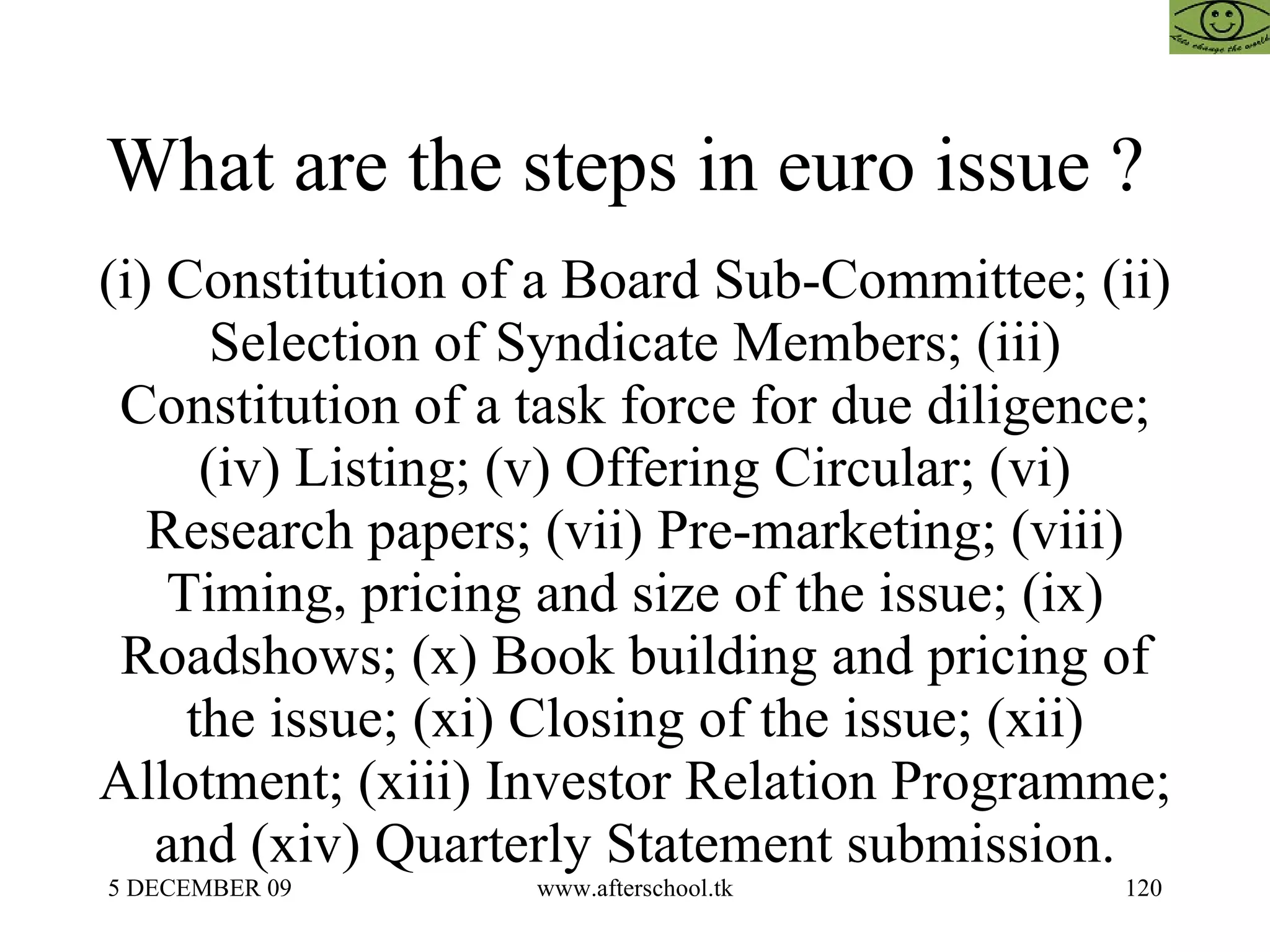What are the steps in euro issue ?  (i) Constitution of a Board Sub-Committee; (ii) Selection of Syndicate Members; (iii) Constitution of a task force for due diligence; (iv) Listing; (v) Offering Circular; (vi) Research papers; (vii) Pre-marketing; (viii) Timing, pricing and size of the issue; (ix) Roadshows; (x) Book building and pricing of the issue; (xi) Closing of the issue; (xii) Allotment; (xiii) Investor Relation Programme; and (xiv) Quarterly Statement submission. 