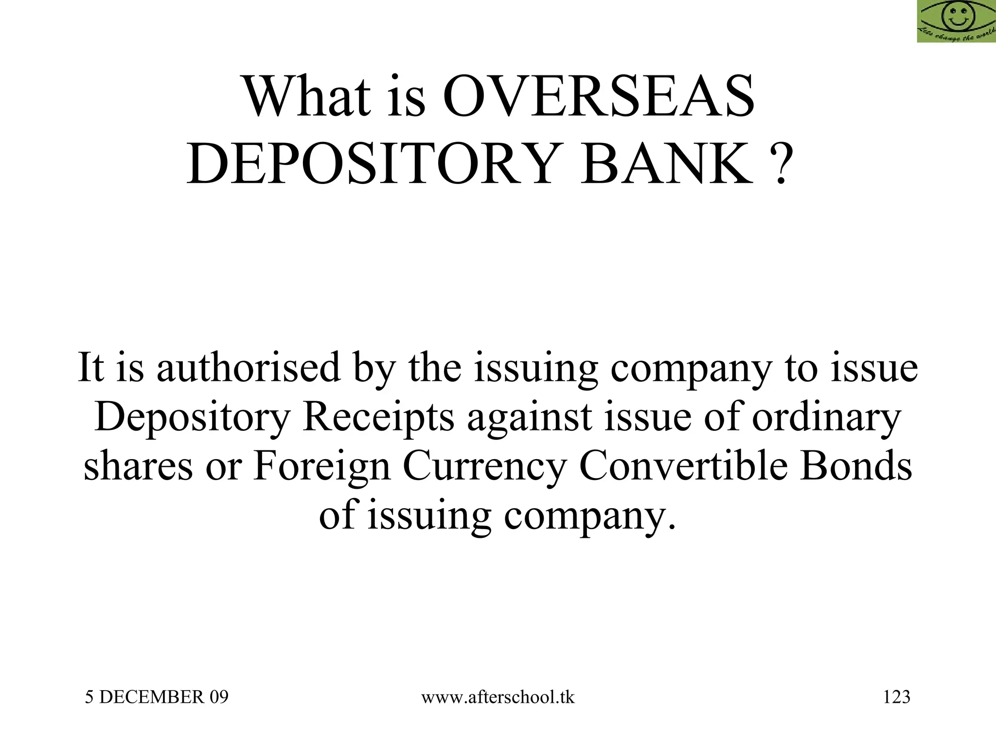 What is OVERSEAS DEPOSITORY BANK ?  It is authorised by the issuing company to issue Depository Receipts against issue of ordinary shares or Foreign Currency Convertible Bonds of issuing company. 