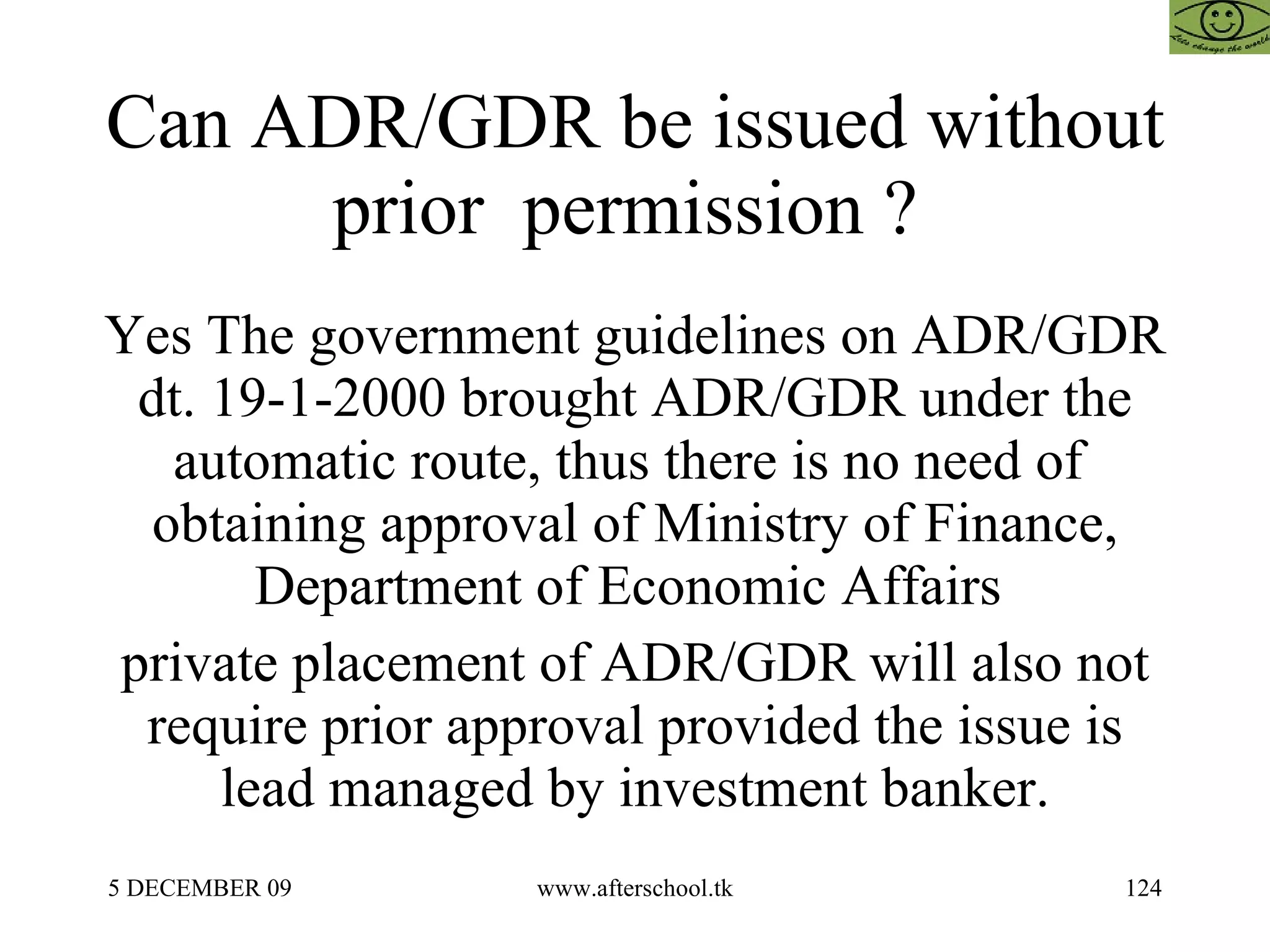 Can ADR/GDR be issued without prior  permission ?  Yes The government guidelines on ADR/GDR dt. 19-1-2000 brought ADR/GDR under the automatic route, thus there is no need of  obtaining approval of Ministry of Finance, Department of Economic Affairs  private placement of ADR/GDR will also not require prior approval provided the issue is lead managed by investment banker. 