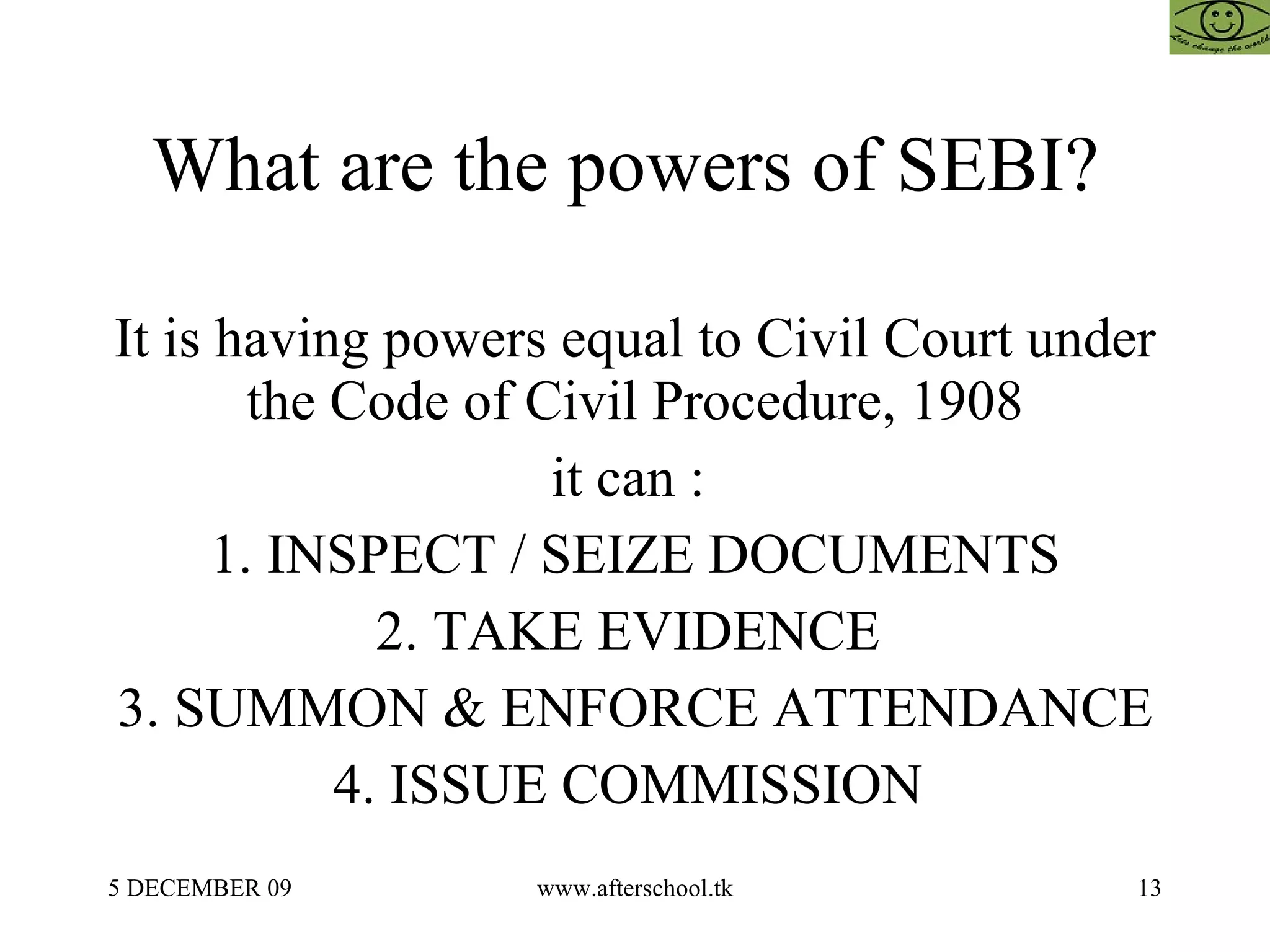 What are the powers of SEBI?  It is having powers equal to Civil Court under the Code of Civil Procedure, 1908 it can :  1. INSPECT / SEIZE DOCUMENTS 2. TAKE EVIDENCE  3. SUMMON & ENFORCE ATTENDANCE 4. ISSUE COMMISSION  